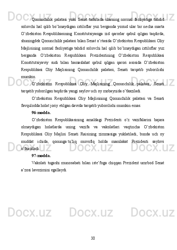 Qonunchilik   palatasi   yoki   Senat   tarkibida   ularning   normal   faoliyatiga   tahdid
soluvchi   hal   qilib   bo’lmaydigan   ixtiloflar   yuz   berganda   yoxud   ular   bir   necha   marta
O’zbekiston   Respublikasining   Konstitutsiyasiga   zid   qarorlar   qabul   qilgan   taqdirda,
shuningdek Qonunchilik palatasi bilan Senat o’rtasida O’zbekiston Respublikasi Oliy
Majlisining   normal   faoliyatiga  tahdid   soluvchi   hal   qilib   bo’lmaydigan   ixtiloflar   yuz
berganda   O’zbekiston   Respublikasi   Prezidentining   O’zbekiston   Respublikasi
Konstitutsiyaviy   sudi   bilan   bamaslahat   qabul   qilgan   qarori   asosida   O’zbekiston
Respublikasi   Oliy   Majlisining   Qonunchilik   palatasi,   Senati   tarqatib   yuborilishi
mumkin.
O’zbekiston   Respublikasi   Oliy   Majlisining   Qonunchilik   palatasi,   Senati
tarqatib yuborilgan taqdirda yangi saylov uch oy mobaynida o’tkaziladi.
O’zbekiston   Respublikasi   Oliy   Majlisining   Qonunchilik   palatasi   va   Senati
favqulodda holat joriy etilgan davrda tarqatib yuborilishi mumkin emas.
96-modda.
O’zbekiston   Respublikasining   amaldagi   Prezidenti   o’z   vazifalarini   bajara
olmaydigan   holatlarda   uning   vazifa   va   vakolatlari   vaqtincha   O’zbekiston
Respublikasi   Oliy   Majlisi   Senati   Raisining   zimmasiga   yuklatiladi,   bunda   uch   oy
muddat   ichida,   qonunga   to’liq   muvofiq   holda   mamlakat   Prezidenti   saylovi
o’tkaziladi.
97-modda.
Vakolati   tugashi   munosabati   bilan   iste’foga   chiqqan   Prezident   umrbod   Senat
a’zosi lavozimini egallaydi.
30 