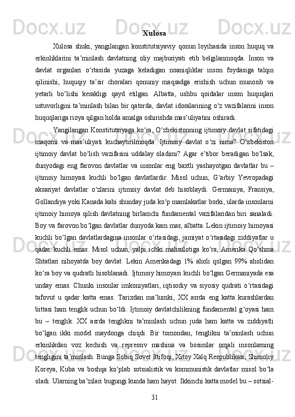 Xulosa
Xulosa   shuki,   yangilangan   konstitutsiyaviy   qonun   loyihasida   inson   huquq   va
erkinliklarini   ta minlash   davlatning   oliy   majburiyati   etib   belgilanmoqda.   Inson   vaʼ
davlat   organlari   o rtasida   yuzaga   keladigan   noaniqliklar   inson   foydasiga   talqin	
ʻ
qilinishi,   huquqiy   ta sir   choralari   qonuniy   maqsadga   erishish   uchun   munosib   va	
ʼ
yetarli   bo lishi   kerakligi   qayd   etilgan.   Albatta,   ushbu   qoidalar   inson   huquqlari	
ʻ
ustuvorligini  ta minlash  bilan bir qatorda, davlat  idoralarining o z vazifalarini  inson	
ʼ ʻ
huquqlariga rioya qilgan holda amalga oshirishda mas uliyatini oshiradi.	
ʼ
Yangilangan Konstitutsiyaga  ko ra,  O zbekistonning  ijtimoiy davlat  sifatidagi	
ʻ ʻ
maqomi   va   mas uliyati   kuchaytirilmoqda.   Ijtimoiy   davlat   o zi   nima?   O zbekiston	
ʼ ʻ ʻ
ijtimoiy   davlat   bo lish   vazifasini   uddalay   oladimi?   Agar   e tibor   beradigan   bo lsak,
ʻ ʼ ʻ
dunyodagi   eng   farovon   davlatlar   va   insonlar   eng   baxtli   yashayotgan   davlatlar   bu   –
ijtimoiy   himoyasi   kuchli   bo lgan   davlatlardir.   Misol   uchun,   G arbiy   Yevropadagi	
ʻ ʻ
aksariyat   davlatlar   o zlarini   ijtimoiy   davlat   deb   hisoblaydi.   Germaniya,   Fransiya,	
ʻ
Gollandiya yoki Kanada kabi shunday juda ko p mamlakatlar borki, ularda insonlarni	
ʻ
ijtimoiy  himoya qilish  davlatning  birlamchi   fundamental  vazifalaridan biri  sanaladi.
Boy va farovon bo lgan davlatlar dunyoda kam mas, albatta. Lekin ijtimoiy himoyasi	
ʻ
kuchli   bo lgan  davlatlardagina   insonlar   o rtasidagi,   jamiyat   o rtasidagi   ziddiyatlar   u	
ʻ ʻ ʻ
qadar   kuchli   emas.   Misol   uchun,   yalpi   ichki   mahsulotiga   ko ra,   Amerika   Qo shma	
ʻ ʻ
Shtatlari   nihoyatda   boy   davlat.   Lekin   Amerikadagi   1%   aholi   qolgan   99%   aholidan
ko ra boy va qudratli hisoblanadi. Ijtimoiy himoyasi kuchli bo lgan Germaniyada esa	
ʻ ʻ
unday   emas.   Chunki   insonlar   imkoniyatlari,   iqtisodiy   va   siyosiy   qudrati   o rtasidagi	
ʻ
tafovut   u   qadar   katta   emas.   Tarixdan   ma lumki,   XX   asrda   eng   katta   kurashlardan	
ʼ
bittasi ham tenglik uchun bo ldi. Ijtimoiy davlatchilikning fundamental g oyasi ham	
ʻ ʻ
bu   –   tenglik.   XX   asrda   tenglikni   ta minlash   uchun   juda   ham   katta   va   ziddiyatli	
ʼ
bo lgan   ikki   model   maydonga   chiqdi.   Bir   tomondan,   tenglikni   ta minlash   uchun	
ʻ ʼ
erkinlikdan   voz   kechish   va   repressiv   mashina   va   bosimlar   orqali   insonlarning
tengligini ta minlash. Bunga Sobiq Sovet Ittifoqi, Xitoy Xalq Respublikasi, Shimoliy	
ʼ
Koreya,   Kuba   va   boshqa   ko plab   sotsialistik   va   kommunistik   davlatlar   misol   bo la	
ʻ ʻ
oladi. Ularning ba zilari bugungi kunda ham hayot. Ikkinchi katta model bu – sotsial-	
ʼ
31 