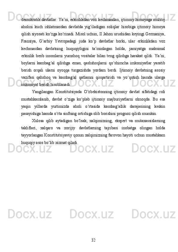 demokratik davlatlar. Ya ni, erkinlikdan voz kechmasdan, ijtimoiy himoyaga muhtojʼ
aholini   kuch   ishlatmasdan   davlatda   yig iladigan   soliqlar   hisobiga   ijtimoiy   himoya	
ʻ
qilish siyosati ko zga ko rinadi. Misol uchun, II Jahon urushidan keyingi Germaniya,	
ʻ ʻ
Fransiya,   G arbiy   Yevropadagi   juda   ko p   davlatlar   borki,   ular   erkinlikdan   voz	
ʻ ʻ
kechmasdan   davlatning   huquqiyligini   ta minlagan   holda,   jamiyatga   maksimal	
ʼ
erkinlik   berib   insonlarni   yumshoq   vositalar   bilan   teng   qilishga   harakat   qildi.   Ya ni,	
ʼ
boylarni   kambag al   qilishga   emas,   qashshoqlarni   qo shimcha   imkoniyatlar   yaratib	
ʻ ʻ
berish   orqali   ularni   oyoqqa   turgazishda   yordam   berdi.   Ijtimoiy   davlatning   asosiy
vazifasi   qahshoq   va   kambag al   qatlamni   qisqartirish   va   yo qotish   hamda   ularga	
ʻ ʻ
imkoniyat berish hisoblanadi.
Yangilangan   Konstitutsiyada   O zbekistonning   ijtimoiy   davlat   sifatidagi   roli	
ʻ
mustahkamlanib,   davlat   o ziga   ko plab   ijtimoiy   majburiyatlarni   olmoqda.   Bu   esa	
ʻ ʻ
yaqin   yillarda   yurtimizda   aholi   o rtasida   kambag allik   darajasining   keskin	
ʻ ʻ
pasayishiga hamda o rta sinfning ortishiga olib borishini prognoz qilish mumkin. 	
ʻ
Xulosa   qilib   aytadigan   bo lsak,   xalqimizning,   ekspert   va   mutaxassislarning	
ʻ
takliflari,   xalqaro   va   xorijiy   davlatlarning   tajribasi   inobatga   olingan   holda
tayyorlangan Konstitutsiyaviy qonun xalqimizning farovon hayoti uchun mustahkam
huquqiy asos bo lib xizmat qiladi. 	
ʻ
32 