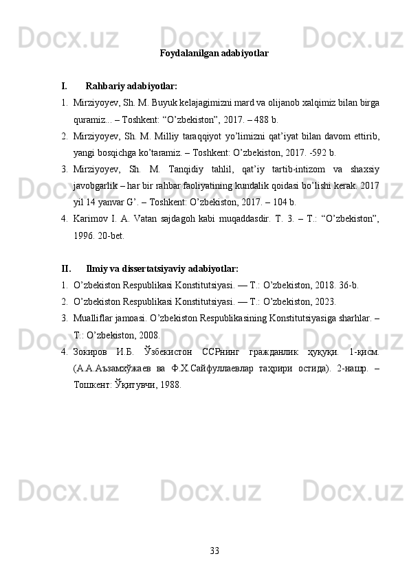 Foydalanilgan adabiyotlar
I. Rahbariy adabiyotlar:
1. Mirziyoyev, Sh. M. Buyuk kelajagimizni mard va olijanob xalqimiz bilan birga
quramiz... – Toshkent: “O’zbekiston”, 2017. – 488 b.
2. Mirziyoyev,   Sh.   M.   Milliy   taraqqiyot   yo’limizni   qat’iyat   bilan   davom   ettirib,
yangi bosqichga ko’taramiz. – Toshkent: O’zbekiston, 2017. -592 b.
3. Mirziyoyev,   Sh.   M.   Tanqidiy   tahlil,   qat’iy   tartib-intizom   va   shaxsiy
javobgarlik – har bir rahbar faoliyatining kundalik qoidasi bo’lishi kerak. 2017
yil 14 yanvar G’. – Toshkent: O’zbekiston, 2017. – 104 b.
4. Karimov   I.   A.   Vatan   sajdagoh   kabi   muqaddasdir.   T.   3.   –   T.:   “O’zbekiston”,
1996. 20-bet.
II. Ilmiy va dissertatsiyaviy adabiyotlar:
1. O’zbekiston Respublikasi Konstitutsiyasi. — T.: O’zbekiston, 2018. 36-b.
2. O’zbekiston Respublikasi Konstitutsiyasi. — T.: O’zbekiston, 2023. 
3. Mualliflar jamoasi. O’zbekiston Respublikasining Konstitutsiyasiga sharhlar. –
T.: O’zbekiston, 2008.
4. Зокиров   И.Б.   Ўзбекистон   ССРнинг   гражданлик   ҳуқуқи.   1-қисм.
(А.А.Аъзамхўжаев   ва   Ф.Х.Сайфуллаевлар   таҳрири   остида).   2-нашр.   –
Тошкент: Ўқитувчи, 1988.
33 