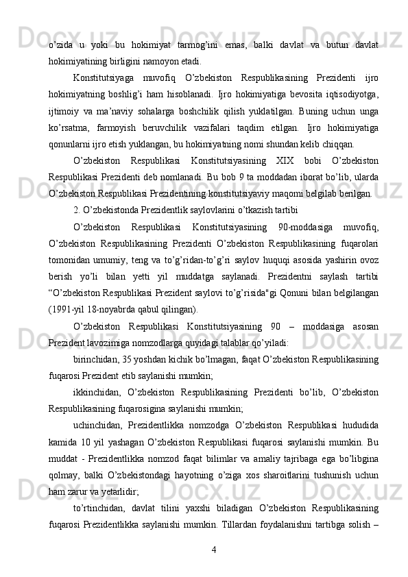 o’zida   u   yoki   bu   hokimiyat   tarmog’ini   emas,   balki   davlat   va   butun   davlat
hokimiyatining birligini namoyon etadi.
Konstitutsiyaga   muvofiq   O’zbekiston   Respublikasining   Prezidenti   ijro
hokimiyatning   boshlig’i   ham   hisoblanadi.   Ijro   hokimiyatiga   bevosita   iqtisodiyotga,
ijtimoiy   va   ma’naviy   sohalarga   boshchilik   qilish   yuklatilgan.   Buning   uchun   unga
ko’rsatma,   farmoyish   beruvchilik   vazifalari   taqdim   etilgan.   Ijro   hokimiyatiga
qonunlarni ijro etish yuklangan, bu hokimiyatning nomi shundan kelib chiqqan.
O’zbekiston   Respublikasi   Konstitutsiyasining   XIX   bobi   O’zbekiston
Respublikasi  Prezidenti deb nomlanadi. Bu bob 9 ta moddadan iborat bo’lib, ularda
O’zbekiston Respublikasi Prezidentining konstitutsiyaviy maqomi belgilab berilgan.
2. O’zbekistonda Prezidentlik saylovlarini o’tkazish tartibi
O’zbekiston   Respublikasi   Konstitutsiyasining   90-moddasiga   muvofiq,
O’zbekiston   Respublikasining   Prezidenti   O’zbekiston   Respublikasining   fuqarolari
tomonidan   umumiy,   teng   va   to’g’ridan-to’g’ri   saylov   huquqi   asosida   yashirin   ovoz
berish   yo’li   bilan   yetti   yil   muddatga   saylanadi.   Prezidentni   saylash   tartibi
“O’zbekiston Respublikasi Prezident saylovi to’g’risida"gi Qonuni bilan belgilangan
(1991-yil 18-noyabrda qabul qilingan).
O’zbekiston   Respublikasi   Konstitutsiyasining   90   –   moddasiga   asosan
Prezident lavozimiga nomzodlarga quyidagi talablar qo’yiladi:
birinchidan, 35 yoshdan kichik bo’lmagan, faqat O’zbekiston Respublikasining
fuqarosi Prezident etib saylanishi mumkin;
ikkinchidan,   O’zbekiston   Respublikasining   Prezidenti   bo’lib,   O’zbekiston
Respublikasining fuqarosigina saylanishi mumkin;
uchinchidan,   Prezidentlikka   nomzodga   O’zbekiston   Respublikasi   hududida
kamida   10   yil   yashagan   O’zbekiston   Respublikasi   fuqarosi   saylanishi   mumkin.   Bu
muddat   -   Prezidentlikka   nomzod   faqat   bilimlar   va   amaliy   tajribaga   ega   bo’libgina
qolmay,   balki   O’zbekistondagi   hayotning   o’ziga   xos   sharoitlarini   tushunish   uchun
ham zarur va yetarlidir;
to’rtinchidan,   davlat   tilini   yaxshi   biladigan   O’zbekiston   Respublikasining
fuqarosi  Prezidentlikka saylanishi  mumkin. Tillardan foydalanishni  tartibga solish –
4 