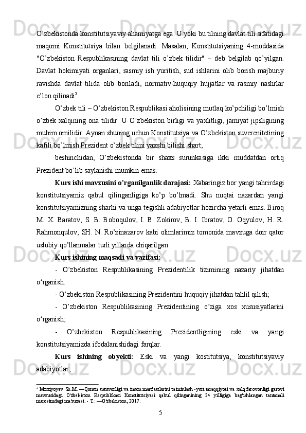 O’zbekistonda konstitutsiyaviy ahamiyatga ega. U yoki bu tilning davlat tili sifatidagi
maqomi   Konstitutsiya   bilan   belgilanadi.   Masalan,   Konstitutsiyaning   4-moddasida
"O’zbekiston   Respublikasining   davlat   tili   o’zbek   tilidir"   –   deb   belgilab   qo’yilgan.
Davlat   hokimiyati   organlari,   rasmiy   ish   yuritish,   sud   ishlarini   olib   borish   majburiy
ravishda   davlat   tilida   olib   boriladi,   normativ-huquqiy   hujjatlar   va   rasmiy   nashrlar
e’lon qilinadi 2
.
O’zbek tili – O’zbekiston Respublikasi aholisining mutlaq ko’pchiligi bo’lmish
o’zbek   xalqining  ona  tilidir.  U  O’zbekiston  birligi   va  yaxlitligi,  jamiyat  jipsligining
muhim omilidir. Aynan shuning uchun Konstitutsiya va O’zbekiston suverenitetining
kafili bo’lmish Prezident o’zbek tilini yaxshi bilishi shart;
beshinchidan,   O’zbekistonda   bir   shaxs   surunkasiga   ikki   muddatdan   ortiq
Prezident bo’lib saylanishi mumkin emas.
Kurs ishi mavzusini o’rganilganlik darajasi:  Xabaringiz bor yangi tahrirdagi
konstitutsiyamiz   qabul   qilinganligiga   ko’p   bo’lmadi.   Shu   nuqtai   nazardan   yangi
konstitutsiyamizning sharhi va unga tegishli adabiyotlar hozircha yetarli emas. Biroq
M.   X.   Baratov,   S.   B.   Boboqulov,   I.   B.   Zokirov,   B.   I.   Ibratov,   O.   Oqyulov,   H.   R.
Rahmonqulov, SH. N. Ro’zinazarov kabi  olimlarimiz tomonida mavzuga doir  qator
uslubiy qo’llanmalar turli yillarda chiqarilgan.
Kurs ishining maqsadi va vazifasi:
-   O’zbekiston   Respublikasining   Prezidentilik   tizimining   nazariy   jihatdan
o rganish.ʻ
- O’zbekiston Respublikasining Prezidentini huquqiy jihatdan tahlil qilish;
-   O’zbekiston   Respublikasining   Prezidentining   o ziga   xos   xususiyatlarini	
ʻ
o rganish;	
ʻ
-   O’zbekiston   Respublikasining   Prezidentligining   eski   va   yangi
konstitutsiyamizda ifodalanishidagi farqlar.
Kurs   ishining   obyekti:   Eski   va   yangi   kostitutsiya,   konstitutsiyaviy
adabiyotlar;
2
  Mirziyoyev   Sh . M . — Qonun   ustuvorligi   va   inson   manfaatlarini   ta ' minlash  - yurt   taraqqiyoti   va   xalq   farovonligi   garovi
mavzusidagi   O ' zbekiston   Respublikasi   Konstitutsiyasi   qabul   qilinganining   24   yilligiga   bag ' ishlangan   tantanali
marosimdagi   ma ' ruzasi . -  T .: — O ' zbekiston , 2017.
5 