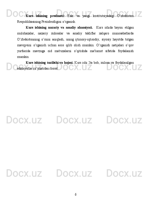 Kurs   ishining   predmeti:   Eski   va   yangi   kostitutsiyadagi   O’zbekiston
Respublikasining Prezidentligini o rganish.ʻ
Kurs   ishining   nazariy   va   amaliy   ahamiyati.     Kurs   ishida   bayon   etilgan
mulohazalar,   nazariy   xulosalar   va   amaliy   takliflar   xalqaro   munosabatlarda
O’zbekistonning   o’rnini   aniqlash,   uning   ijtimoiy-iqtisodiy,   siyosiy   hayotda   tutgan
mavqyeini   o’rganish   uchun   asos   qilib   olish   mumkin.   O’rganish   natijalari   o’quv
yurtlarida   mavzuga   oid   ma'ruzalarni   o’qitishda   ma'lumot   sifatida   foydalanish
mumkin.
Kurs ishining tuzilishi  va hajmi.   Kurs ishi 2ta bob, xulosa va foydalanilgan
adabiyotlar ro yxatidan iborat.	
ʻ
6 