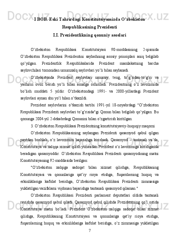 I BOB.  Eski Tahrirdagi Konstitutsiyamizda O’zbekiston
Respublikasining Prezidenti
I.I.  Prezidentlikning qonuniy asoslari
O’zbekiston   Respublikasi   Konstitutsiyasi   90-moddasining   2-qismida
O’zbekiston   Respublikasi   Prezidentini   saylashning   asosiy   prinsiplari   aniq   belgilab
qo’yilgan.   Prezidentlik   Respublikalarida   Prezident   mamlakatning   barcha
saylovchilari tomonidan umumxalq saylovlari yo’li bilan saylanadi.
O’zbekistonda   Prezident   saylovlari   umumiy,   teng,   to’g’ridan-to’g’ri   va
yashirin   ovoz   berish   yo’li   bilan   amalga   oshiriladi.   Prezidentning   o’z   lavozimida
bo’lish   muddati   5   yildir.   O’zbekistondagi   1991-   va   2000-yillardagi   Prezident
saylovlari aynan shu yo’l bilan o’tkazildi.
Prezident   saylovlarini   o’tkazish   tartibi   1991-yil   18-noyabrdagi   "O’zbekiston
Respublikasi  Prezidenti saylovlari to’g’risida"gi Qonun bilan belgilab qo’yilgan. Bu
qonunga 2004-yil 2-dekabrdagi Qonunini bilan o’zgartirish kiritilgan.
3. O’zbekiston Respublikasi Prezidentning konstitutsiyaviy-huquqiy maqomi
O’zbekiston   Respublikasining   saylangan   Prezidenti   qasamyod   qabul   qilgan
paytdan   boshlab,   o’z   lavozimini   bajarishga   kirishadi.   Qasamyod   –   tantanali   va’da,
Konstitutsiya va xalqqa xizmat qilish yuzasidan Prezident o’z lavozimiga kirishganda
beradigan   qasamyoddir.   O’zbekiston   Respublikasi   Prezidenti   qasamyodining   matni
Konstitutsiyaning 92-moddasida berilgan:
"O’zbekiston   xalqiga   sadoqat   bilan   xizmat   qilishga,   Respublikaning
Konstitutsiyasi   va   qonunlariga   qat’iy   rioya   etishga,   fuqarolarning   huquq   va
erkinliklariga   kafolat   berishga,   O’zbekiston   Respublikasi   Prezidenti   zimmasiga
yuklatilgan vazifalarni vijdonan bajarishga tantanali qasamyod qilaman."
O’zbekiston   Respublikasi   Prezidenti   parlament   deputatlari   oldida   tantanali
ravishda qasamyod qabul qiladi. Qasamyod qabul qilishda Prezidentning qo’l ostida
Konstitutsiya   matni   bo’ladi.   Prezident   O’zbekiston   xalqiga   sadoqat   bilan   xizmat
qilishga,   Respublikaning   Konstitutsiyasi   va   qonunlariga   qat’iy   rioya   etishga,
fuqarolarning   huquq   va   erkinliklariga   kafolat   berishga,   o’z   zimmasiga   yuklatilgan
7 