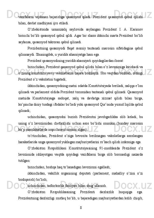 vazifalarni   vijdonan   bajarishga   qasamyod   qiladi.   Prezident   qasamyod   qabul   qilishi
bilan, davlat madhiyasi ijro etiladi.
O’zbekistonda   umumxalq   saylovida   saylangan   Prezident   I.   A.   Karimov
birinchi bo’lib qasamyod qabul qildi. Agar bir shaxs ikkinchi marta Prezident bo’lib
saylansa, qasamyod takroran qabul qilinadi.
Prezidentning   qasamyodi   faqat   rasmiy   tantanali   marosim   sifatidagina   qabul
qilinmaydi. Shuningdek, u yuridik ahamiyatga ham ega.
Prezident qasamyodining yuridik ahamiyati quyidagilardan iborat:
birinchidan, Prezident qasamyod qabul qilishi bilan o’z lavozimiga kirishadi va
o’zining konstitutsiyaviy vakolatlarini bajara boshlaydi. Shu vaqtdan boshlab, oldingi
Prezident o’z vakolatini tugatadi;
ikkinchidan, qasamyodning matni odatda Konstitutsiyada beriladi, xalqqa e’lon
qilinadi va parlament oldida Prezident tomonidan tantanali qabul qilinadi. Qasamyod
matnida   Konstitutsiyaga   sadoqat,   xalq   va   davlatga   xizmat   qilish   bilan   birga,
ko’pincha diniy tusdagi ifodalar bo’ladi yoki qasamyod Qur’onda yoxud Injilda qabul
qilinadi;
uchinchidan,   qasamyodni   buzish   Prezidentni   javobgarlikka   olib   keladi,   bu
uning   o’z   lavozimidan   chetlatilishi   uchun   asos   bo’lishi   mumkin   (bunday   marosim
ko’p mamlakatlarda impichment nomini olgan);
to’rtinchidan,   Prezident   o’ziga   bevosita   berilmagan   vakolatlarga   asoslangan
harakatlarida unga qasamyod yuklagan majburiyatlarini ro’kach qilish imkoniga ega.
O’zbekiston   Respublikasi   Konstitutsiyasining   91-moddasida   Prezident   o’z
lavozimida   ishlayotgan   vaqtda   quyidagi   vazifalarni   birga   olib   bormasligi   nazarda
tutilgan:
birinchidan, boshqa haq to’lanadigan lavozimni egallash;
ikkinchidan,   vakillik   organining   deputati   (parlament,   mahalliy   o’zini   o’zi
boshqarish) bo’lish;
uchinchidan, tadbirkorlik faoliyati bilan shug’ullanish.
O’zbekiston   Respublikasining   Prezidenti   daxlsizlik   huquqiga   ega.
Prezidentning daxlsizligi mutlaq bo’lib, u bajaradigan majburiyatlardan kelib chiqib,
8 