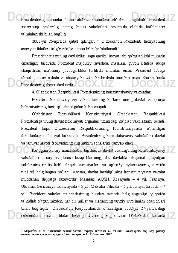 Prezidentning   qonunlar   bilan   alohida   muhofaza   etilishini   anglatadi.   Prezident
shaxsining   daxlsizligi   uning   butun   vakolat la ri   davomida   alohida   kafolatlarni
ta’minlanishi bilan bog’liq.
2003-yil   25-aprelda   qabul   qilingan   “   O’zbeksiton   Prezidenti   faoliyatining
asosiy kafolatlari to’g’risida”gi qonun bilan kafolatlanadi 3
.
Prezident shaxsining daxlsizligi unga qarshi jinoyat ishi qo’zg’atilishi mumkin
emasligini   bildiradi.   Prezident   majburiy   ravishda,   masalan,   guvoh   sifatida   sudga
chaqirilishi,   ma’muriy   javobgarlikka   tortilishi   mumkin   emas.   Prezident   hibsga
olinishi,   tintuv   etilishi   va   shaxsiy   ko’zdan   kechirilishi   mumkin   emas.   Shu   ma’noda
Prezidentning shaxsi daxlsizdir.
4. O’zbekiston Respublikasi Prezidentining konstitutsiyaviy vakolatlari
Prezident   konstitutsiyaviy   vakolatlarining   ko’lami   uning   davlat   va   ijroiya
hokimiyatining boshlig’i ekanligidan kelib chiqadi.
O’zbekiston   Respublikasi   Konstitutsiyasi   O’zbekiston   Respublikasi
Prezidentiga uning davlat hokimiyati organlari tizimidagi ko’plab vakolatlarni beradi.
Prezident   faqat   O’zbekiston   Respublikasining   Konstitutsiyasida   o’rnatilgan
doiralardagina   faoliyat   ko’rsatadi.   Prezidentning   konstitutsiyaviy   vakolatlari   davlat
va jamiyat hayoti faoliyatining eng muhim sohalarini qamrab oladi.
Ko’pgina xorijiy mamlakatlar tajribasida davlat  boshlig’ining konstitutsiyaviy
vakolatlari   tarixiy   rivojlanish   bosqichlarining,   shu   davlatda   istiqomat   qilayotgan
xalqlarning   milliy   kelib   chiqish   xususiyatlari   va   jug’rofiy   joylashuvining   ta’sirida
turli   xil   belgilangan   bo’ladi.   Asosan,   davlat   boshlig’ining   konstitutsiyaviy   vakolat
muddatlari   diqqatga   sazovordir.   Masalan:   AQSH,   Rossiyada   –   4   yil,   Fransiya,
Ukraina, Germaniya, Braziliyada – 5 yil, Meksika, Misrda – 6 yil, Italiya, Isroilda – 7
yil.   Prezident   vakolat   muddatlarining   bunday   tartibda   belgilanganligi   yuqorida
ta’kidlab   o’tganimizdek,   har   bir   millat   va   elatlarning   tarixiy   rivojlanish   bosqichlari
bilan   bog’liqdir.   O’zbekiston   Respublikasida   o’tkazilgan   2002-yil   27-yanvardagi
referendum,   mustaqillikdan   keyingi   davrning   eng   muhim   O’zbekiston   tarixida
3
  Мирзиеgев   Ш.М.   Танқидий   таҳлил   қатъий   тартиб   интизом   ва   шахсий   жавобгарлик   ҳар   бир   раҳбар
фаолиятининг кундалик қоидаси бўлиши керак. – Т.: Ўзбекистон, 2017.
9 