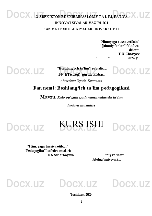 O ZBEKISTON RESPUBLIKASI OLIY TA`LIM, FAN VAʻ
INNOVATSIYALAR VAZIRLIGI
FAN VA TEXNOLOGIYALAR UNIVERSITET I
“Himoyaga ruxsat etilsin ”
“Ijtimoiy fanlar” fakulteti
dekani 
____________ T.X.Chariyev 
“ ______ ”  _________ 2024 y
  “ Boshlang ich ta’lim	
ʻ ” yo nalishi	ʻ
144 - BT(sirtqi)   guruh talabasi
Ahmedova Ziyoda Taxirovna
Fan nomi:  Boshlang ich ta’lim pedagogikasi	
ʻ
Mavzu :   X alq og‘zaki ijodi namunalarida ta’lim 
tarbiya masalasi
KURS ISHI
“ Himoyaga tavsiya etilsin ”
“ Pedagogika ”  kafedra mudiri:
______________  D.S.Saparboyeva  Ilmiy rahbar :  
Abdug aniyeva.Sh _______   	
ʻ
Toshkent-2024
1 