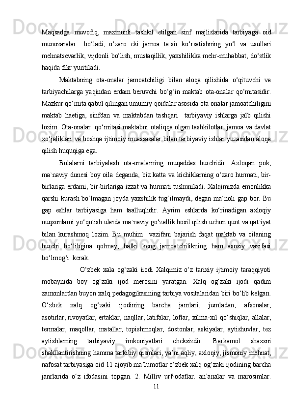 Maqsadga   muvofiq,   mazmunli   tashkil   etilgan   sinf   majlislarida   tarbiyaga   oid
munozaralar     bo‘ladi,   o‘zaro   eki   jamoa   ta`sir   ko‘rsatishning   yo‘l   va   usullari
mehnatsevarlik, vijdonli bo‘lish, mustaqillik, yaxshilikka mehr-muhabbat, do‘stlik
haqida fikr yuritiladi.
Maktabning   ota-onalar   jamoatchiligi   bilan   aloqa   qilishida   o‘qituvchi   va
tarbiyachilarga   yaqindan   erdam   beruvchi   bo‘g‘in   maktab   ota-onalar   qo‘mitasidir.
Mazkur qo‘mita qabul qilingan umumiy qoidalar asosida ota-onalar jamoatchiligini
maktab   haetiga,   sinfdan   va   maktabdan   tashqari     tarbiyaviy   ishlarga   jalb   qilishi
lozim. Ota-onalar   qo‘mitasi maktabni otaliqqa olgan tashkilotlar, jamoa va davlat
xo‘jaliklari va boshqa ijtimoiy muassasalar bilan tarbiyaviy ishlar yuzasidan aloqa
qilish huquqiga ega.
Bolalarni   tarbiyalash   ota-onalarning   muqaddas   burchidir.   Axloqan   pok,
ma`naviy dunesi boy oila deganda, biz katta va kichiklarning o‘zaro hurmati, bir-
birlariga erdami, bir-birlariga izzat va hurmati tushuniladi. Xalqimizda emonlikka
qarshi  kurash bo‘lmagan joyda yaxshilik tug‘ilmaydi, degan ma`noli  gap bor. Bu
gap   eshlar   tarbiyasiga   ham   taalluqlidir.   Ayrim   eshlarda   ko‘rinadigan   axloqiy
nuqsonlarni yo‘qotish ularda ma`naviy go‘zallik hosil qilish uchun qunt va qat`iyat
bilan   kurashmoq   lozim.   Bu   muhim     vazifani   bajarish   faqat   maktab   va   oilaning
burchi   bo‘libgina   qolmay,   balki   keng   jamoatchilikning   ham   asosiy   vazifasi
bo‘lmog‘i  kerak.
                            O‘zbek   xala   og‘zaki   iiodi   Xalqimiz   o‘z   tarixiy   ijtimoiy   taraqqiyoti
mobaynida   boy   og‘zaki   ijod   merosini   yaratgan.   Xalq   og‘zaki   ijodi   qadim
zamonlardan buyon xalq pedagogikasining tarbiya vositalaridan biri bo‘lib kelgan.
O‘zbek   xalq   og‘zaki   ijodining   barcha   janrlari,   jumladan,   afsonalar,
asotirlar,   rivoyatlar ,   ertaklar,   naqllar,   latifalar,   loflar,   xilma-xil   qo‘shiqlar,   allalar,
termalar,   maqollar,   matallar,   topishmoqlar,   dostonlar,   askiyalar,   aytishuvlar,   tez
aytishlaming   tarbiyaviy   imkoniyatlari   cheksizdir.   Barkamol   shaxsni
shakllantirishning hamma tarkibiy qismlari, ya’ni aqliy, axloqiy, jismoniy mehnat,
nafosat tarbiyasiga oid 11 ajoyib ma’lumotlar o‘zbek xalq og‘zaki ijodining barcha
janrlarida   o‘z   ifodasini   topgan.   2.   Milliv   urf-odatlar.   an’analar   va   marosimlar.
11 