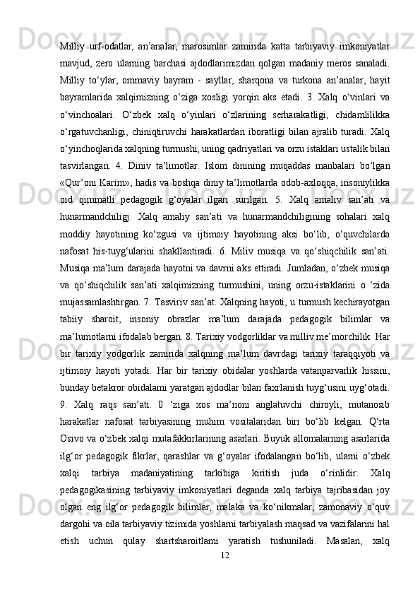 Milliy   urf-odatlar,   an’analar,   marosimlar   zamirida   katta   tarbiyaviy   imkoniyatlar
mavjud,   zero   ularning   barchasi   ajdodlarimizdan   qolgan   madaniy   meros   sanaladi.
Milliy   to‘ylar,   ommaviy   bayram   -   sayllar,   sharqona   va   turkona   an’analar,   hayit
bayramlarida   xalqimizning   o‘ziga   xosligi   yorqin   aks   etadi.   3.   Xalq   o‘vinlari   va
o‘vinchoalari.   O‘zbek   xalq   o‘yinlari   o‘zlarining   serharakatligi,   chidamlilikka
o‘rgatuvchanligi,   chiniqtiruvchi   harakatlardan   iboratligi   bilan   ajralib   turadi.   Xalq
o‘yinchoqlarida xalqning turmushi, uning qadriyatlari va orzu istaklari ustalik bilan
tasvirlangan.   4.   Diniv   ta’limotlar.   Islom   dinining   muqaddas   manbalari   bo‘lgan
«Qur’oni Karim», hadis va boshqa diniy ta’limotlarda odob-axloqqa, insoniylikka
oid   qimmatli   pedagogik   g‘oyalar   ilgari   surilgan.   5.   Xalq   amaliv   san’ati   va
hunarmandchiligj.   Xalq   amaliy   san’ati   va   hunarmandchiligining   sohalari   xalq
moddiy   hayotining   ko‘zgusi   va   ijtimoiy   hayotining   aksi   bo‘lib,   o‘quvchilarda
nafosat   his-tuyg‘ularini   shakllantiradi.   6.   Miliv   musiqa   va   qo‘shiqchilik   san’ati.
Musiqa ma’lum darajada hayotni va davrni aks ettiradi. Jumladan, o‘zbek musiqa
va   qo‘shiqchilik   san’ati   xalqimizning   turmushini,   uning   orzu-istaklarini   o   ‘zida
mujassamlashtirgan. 7. Tasviriv san’at. Xalqning hayoti, u turmush kechirayotgan
tabiiy   sharoit,   insoniy   obrazlar   ma’lum   darajada   pedagogik   bilimlar   va
ma’lumotlarni ifodalab bergan. 8. Tarixiy vodgorliklar va milliv me’morchilik. Har
bir   tarixiy   yodgorlik   zamirida   xalqning   ma’lum   davrdagi   tarixiy   taraqqiyoti   va
ijtimoiy   hayoti   yotadi.   Har   bir   tarixiy   obidalar   yoshlarda   vatanparvarlik   hissini ,
bunday betakror obidalami yaratgan ajdodlar bilan faxrlanish tuyg‘usini uyg‘otadi.
9.   Xalq   raqs   san’ati.   0   ‘ziga   xos   ma’noni   anglatuvchi   chiroyli,   mutanosib
harakatlar   nafosat   tarbiyasining   muhim   vositalaridan   biri   bo‘lib   kelgan.   Q‘rta
Osivo va o‘zbek xalqi mutafakkirlarining asarlari. Buyuk allomalarning asarlarida
ilg‘or   pedagogik   fikrlar,   qarashlar   va   g‘oyalar   ifodalangan   bo‘lib,   ularni   o‘zbek
xalqi   tarbiya   madaniyatining   tarkibiga   kiritish   juda   o‘rinlidir.   Xalq
pedagogikasining   tarbiyaviy   imkoniyatlari   deganda   xalq   tarbiya   tajribasidan   joy
olgan   eng   ilg‘or   pedagogik   bilimlar,   malaka   va   ko‘nikmalar,   zamonaviy   o‘quv
dargohi va oila tarbiyaviy tizimida yoshlarni tarbiyalash maqsad va vazifalarini hal
etish   uchun   qulay   shartsharoitlami   yaratish   tushuniladi.   Masalan,   xalq
12 