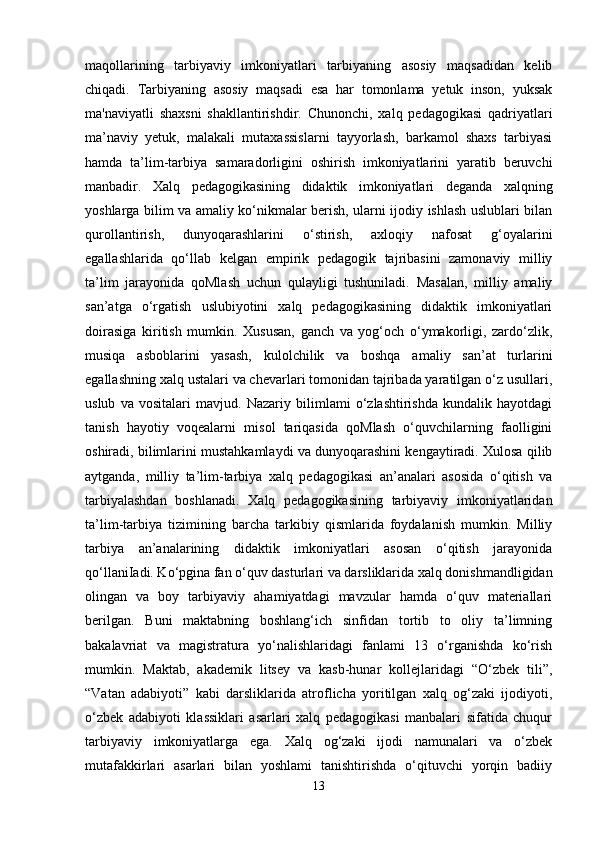 maqollarining   tarbiyaviy   imkoniyatlari   tarbiyaning   asosiy   maqsadidan   kelib
chiqadi.   Tarbiyaning   asosiy   maqsadi   esa   har   tomonlama   yetuk   inson,   yuksak
ma'naviyatli   shaxsni   shakllantirishdir.   Chunonchi,   xalq   pedagogikasi   qadriyatlari
ma’naviy   yetuk,   malakali   mutaxassislarni   tayyorlash,   barkamol   shaxs   tarbiyasi
hamda   ta’lim-tarbiya   samaradorligini   oshirish   imkoniyatlarini   yaratib   beruvchi
manbadir.   Xalq   pedagogikasining   didaktik   imkoniyatlari   deganda   xalqning
yoshlarga bilim va amaliy ko‘nikmalar berish, ularni ijodiy ishlash uslublari bilan
qurollantirish,   dunyoqarashlarini   o‘stirish,   axloqiy   nafosat   g‘oyalarini
egallashlarida   qo‘llab   kelgan   empirik   pedagogik   tajribasini   zamonaviy   milliy
ta’lim   jarayonida   qoMlash   uchun   qulayligi   tushuniladi.   Masalan,   milliy   amaliy
san’atga   o‘rgatish   uslubiyotini   xalq   pedagogikasining   didaktik   imkoniyatlari
doirasiga   kiritish   mumkin.   Xususan,   ganch   va   yog‘och   o‘ymakorligi,   zardo‘zlik,
musiqa   asboblarini   yasash,   kulolchilik   va   boshqa   amaliy   san’at   turlarini
egallashning xalq ustalari va chevarlari tomonidan tajribada yaratilgan o‘z usullari,
uslub   va   vositalari   mavjud.   Nazariy   bilimlami   o‘zlashtirishda   kundalik   hayotdagi
tanish   hayotiy   voqealarni   misol   tariqasida   qoMlash   o‘quvchilarning   faolligini
oshiradi, bilimlarini mustahkamlaydi va dunyoqarashini kengaytiradi. Xulosa qilib
aytganda,   milliy   ta’lim-tarbiya   xalq   pedagogikasi   an’analari   asosida   o‘qitish   va
tarbiyalashdan   boshlanadi.   Xalq   pedagogikasining   tarbiyaviy   imkoniyatlaridan
ta’lim-tarbiya   tizimining   barcha   tarkibiy   qismlarida   foydalanish   mumkin.   Milliy
tarbiya   an’analarining   didaktik   imkoniyatlari   asosan   o‘qitish   jarayonida
qo‘llaniIadi. Ko‘pgina fan o‘quv dasturlari va darsliklarida xalq donishmandligidan
olingan   va   boy   tarbiyaviy   ahamiyatdagi   mavzular   hamda   o‘quv   materiallari
berilgan.   Buni   maktabning   boshlang‘ich   sinfidan   tortib   to   oliy   ta’limning
bakalavriat   va   magistratura   yo‘nalishlaridagi   fanlami   13   o‘rganishda   ko‘rish
mumkin.   Maktab,   akademik   litsey   va   kasb-hunar   kollejlaridagi   “O‘zbek   tili”,
“Vatan   adabiyoti”   kabi   darsliklarida   atroflicha   yoritilgan   xalq   og‘zaki   ijodiyoti,
o‘zbek   adabiyoti   klassiklari   asarlari   xalq   pedagogikasi   manbalari   sifatida   chuqur
tarbiyaviy   imkoniyatlarga   ega.   Xalq   og‘zaki   ijodi   namunalari   va   o‘zbek
mutafakkirlari   asarlari   bilan   yoshlami   tanishtirishda   o‘qituvchi   yorqin   badiiy
13 