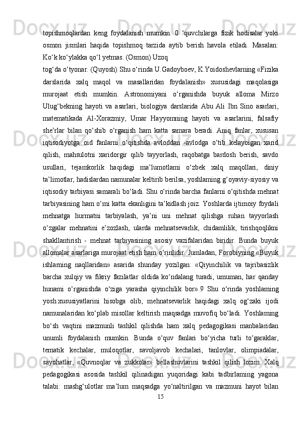 topishmoqlardan   keng   foydalanish   mumkin.   0   ‘quvchilarga   fizik   hodisalar   yoki
osmon   jismlari   haqida   topishmoq   tarzida   aytib   berish   havola   etiladi.   Masalan:
Ko‘k ko‘ylakka qo‘l yetmas. (Osmon) Uzoq
tog‘da o‘tyonar. (Quyosh) Shu o‘rinda U.Gadoyboev, K.Yoidoshevlarning «Fizika
darslarida   xalq   maqol   va   masallaridan   foydalanish»   xususidagi   maqolasiga
murojaat   etish   mumkin.   Astronomiyani   o‘rganishda   buyuk   alloma   Mirzo
Ulug‘bekning   hayoti   va   asarlari,   biologiya   darslarida   Abu   Ali   Ibn   Sino   asarlari,
matematikada   Al-Xorazmiy,   Umar   Hayyomning   hayoti   va   asarlarini,   falsafiy
she’rlar   bilan   qo‘shib   o‘rganish   ham   katta   samara   beradi.   Aniq   fanlar,   xususan
iqtisodiyotga   oid   fanlarni   o‘qitishda   avloddan   -avlodga   o‘tib   kelayoigan   xarid
qilish,   mahsulotni   xaridorgir   qilib   tayyorlash,   raqobatga   bardosh   berish,   savdo
usullari,   tejamkorlik   haqidagi   ma’lumotlami   o‘zbek   xalq   maqollari,   diniy
ta’limotlar, hadislardan namunalar keltirib berilsa, yoshlaming g‘oyaviy-siyosiy va
iqtisodiy tarbiyasi samarali bo‘ladi. Shu o‘rinda barcha fanlarni o‘qitishda mehnat
tarbiyasining ham o‘mi katta ekanligini ta’kidlash joiz. Yoshlarda ijtimoiy foydali
mehnatga   hurmatni   tarbiyalash,   ya’ni   uni   mehnat   qilishga   ruhan   tayyorlash
o‘zgalar   mehnatini   e’zozlash,   ularda   mehnatsevarlik,   chidamlilik,   tirishqoqlikni
shakllantirish   -   mehnat   tarbiyasining   asosiy   vazifalaridan   biridir.   Bunda   buyuk
allomalar asarlariga murojaat etish ham o‘rinlidir. Jumladan, Forobiyning «Buyuk
ishlarning   naqllaridan»   asarida   shunday   yozilgan:   «Qiyinchilik   va   tajribasizlik
barcha   xulqiy   va   fikriy   fazilatlar   oldida   ko‘ndalang   turadi,   umuman,   har   qanday
hunami   o‘rganishda   o‘ziga   yarasha   qiyinchilik   bor».9   Shu   o‘rinda   yoshlaming
yosh   xususiyatlarini   hisobga   olib ,   mehnatsevarlik   haqidagi   xalq   og‘zaki   ijodi
namunalaridan  ko‘plab  misollar  keltirish  maqsadga  muvofiq  bo‘ladi.  Yoshlaming
bo‘sh   vaqtini   mazmunli   tashkil   qilishda   ham   xalq   pedagogikasi   manbalaridan
unumli   foydalanish   mumkin.   Bunda   o‘quv   fanlari   bo‘yicha   turli   to‘garaklar,
tematik   kechalar,   muloqotlar,   savoljavob   kechalari,   tanlovlar,   olimpiadalar,
sayohatlar,   «Quvnoqlar   va   zukkolar»   bellashuvlarini   tashkil   qilish   lozim.   Xalq
pedagogikasi   asosida   tashkil   qilinadigan   yuqoridagi   kabi   tadbirlaming   yagona
talabi:   mashg‘ulotlar   ma’lum   maqsadga   yo‘naltirilgan   va   mazmuni   hayot   bilan
15 