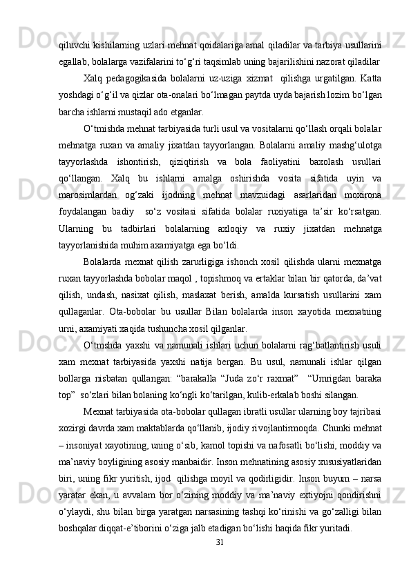 qiluvchi kishilarning uzlari me h nat qoidalariga amal qiladilar va tarbiya usullarini
egallab, bolalarga vazifalarini t o‘ g‘ri taqsimlab uning bajarilishini nazorat qiladilar
Xalq   pedagogikasida   bolalarni   uz-uziga   xizmat     qilishga   urgatilgan.   Katta
yoshdagi  o‘ g‘il va qizlar ota-onalari b o‘ lmagan paytda uyda bajarish lozim b o‘ lgan
barcha ishlarni mustaqil ado etganlar.    
O‘tmishda me h nat tarbiyasida turli usul va vositalarni qo‘llash orqali bolalar
me h natga   ruxan   va   amaliy   jixatdan   tayyorlangan.   Bolalarni   a maliy   mashg‘ulotga
tayyorlashda   ishontirish,   qiziqtirish   va   bola   faoliyatini   baxolash   usullari
q o‘ llangan.   Xalq   bu   ishlarni   amalga   oshirishda   vosita   sifatida   uyin   va
marosimlardan   og‘zaki   ijodning   me h nat   mavzuidagi   asarlaridan   moxirona
foydalangan   badiy     s o‘ z   vositasi   sifatida   bolalar   ruxiyatiga   ta’sir   ko‘rsatgan.
Ularning   bu   tadbirlari   bolalarning   axloqiy   va   ruxiy   jixatdan   me h natga
tayyorlanishida mu h im axamiyatga ega bo‘ldi.      
Bolalarda   mexnat   qilish   zarurligiga   ishonch   xosil   qilishda   ularni   mexnatga
ruxan tayyorlashda bobolar maqol , topishmoq va ertaklar bilan bir qatorda, da’vat
qilish,   undash,   nasixat   qilish,   maslaxat   berish,   amalda   kursatish   usullarini   xam
qullaganlar.   Ota-bobolar   bu   usullar   Bilan   bolalarda   inson   xayotida   mexnatning
urni, axamiyati xaqida tushuncha xosil qilganlar.       
O‘tmshda   yaxshi   va   namunali   ishlari   uchun   bolalarni   rag‘batlantirish   usuli
xam   mexnat   tarbiyasida   yaxshi   natija   bergan.   Bu   usul,   namunali   ishlar   qilgan
bollarga   nisbatan   qullangan:   “barakalla   “Juda   zo‘r   raxmat”     “Umrigdan   baraka
top”  so‘zlari bilan bolaning ko‘ngli ko‘tarilgan, kulib-erkalab boshi silangan.   
Mexnat tarbiyasida ota-bobolar qullagan ibratli usullar ularning boy tajribasi
xozirgi davrda xam maktablarda qo‘llanib, ijodiy ri v ojlantirmoqda. C h unki me h nat
– insoniyat xayotining, uning o‘sib, kamol topishi va nafosatli bo‘lishi, moddiy va
ma’naviy boyligining asosiy manbaidir. Inson mehnatining asosiy xususiyatlaridan
biri, uning fikr yuritish, ijod   qilishga moyil va qodirligidir. Inson buyum – narsa
yaratar   ekan,   u   avvalam   bor   o‘zining   moddiy   va   ma’naviy   extiyojni   qondirishni
o‘ylaydi, shu bilan birga yaratgan narsasining tashqi ko‘rinishi va go‘zalligi bilan
boshqalar diqqat-e’tiborini o‘ziga jalb etadigan bo‘lishi  h aqida fikr yuritadi.    
31 