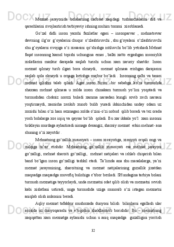 Mexnat   jarayonida   bolalarning   nafosat   xaqidagi   tushunchalarini   did   va
qarashlarini rivojlantirish tarbiyaviy ishning mu h im tomoni  xisoblanadi. 
Go‘zal   didli   inson   yaxshi   fazilatlar   egasi   –   insonparvar   ,   me h natsevar
davrning    ilg‘or    g‘oyalarini chuqur     o‘ zlashtiruvchi , shu g‘oyalani   o‘ zlashtiruvchi
shu g‘oyalarni rivojiga   o‘ z xissasini q o‘ shishga intiluvchi b o‘ lib yetishadi. M e h nat
faqat   insonning   kamol   topishi   uchungina   emas   ,   balki   xatto   ergashgan   insoniylik
xislatlarini   mazkur   darajada   saqlab   turishi   uchun   xam   zaruriy   shartdir.   Inson
mexnat   qilmay   turib   ilgari   bora   olmaydi ,     mexnat   qilmasa   erishgan   darajasini
saqlab qola olmaydi  u orqaga ketishga majbur b o‘ ladi .   I nsonning qalbi va tanasi
me h nat   qilishni   talab   qiladi.   Agar   inson   Biron   –bir   sababga   k o‘ ra   turmushda
shaxsan   me h nat   qilmasa   u   xolda   inson   chinakam   turmush   y o‘ lini   yoqotadi   va
turmushdan   cheksiz   norozi   buladi   xamma   narsadan   kungli   sovib   xech   narsani
yoqtirmaydi,   xamisha   zerikib   xunob   bulib   yuradi   ikkinchidan   unday   odam   uz
xoxishi  b ilan  o‘ zi  h am sezmagan xolda o‘zini-o‘zi nobud  qilib boradi va tez orad a
yosh bolalarga xos injiq va qaysar b o‘ lib   qoladi .   B u xar ik k ala yo‘l   xam insonni
tiriklayin murdaga aylantiradi nimaga desangiz, shaxsiy mexnat  erkin me h nat- ana
shuning o‘zi xayotdir .   
Me h natning go‘zallik xususiyati – inson xissiyotiga, xissiyoti orqali ongi va
xulqiga   ta’sir   etishdir .   M e h natning   g o‘ zallik   xususiyati   esa   me h nat   jarayoni
go‘zalligi,   me h nat   sharoiti   go‘zalligi,     me h nat   natijalari   va   ishlab   chiqarish   bilan
band   b o‘ lgan   inson   g o‘ zalligi   tashkil   etadi.   Ta’limda   ana   shu   masalalarga,   ya’ni
mexnat   jarayonining,   sharoitning   va   mexnat   natijalarining   guzallik   jixatdan
maqsadga maqsadga muvofiq bulishiga e’tibor beriladi. SHundagina tarbiya bolani
turmush mexnatiga tayyorlaydi, unda mexnatni odat qilib olish va mexnatni sevish
kabi   xislatlani   ustiradi,   unga   turmushda   uziga   munosib   o‘zi   istagan   mexnatni
aniqlab olish imkonini beradi. 
Aqliy   mexnat   tafakkur   mushoxada   dunyoni   bilish     bilimlarni   egallash   ular
asosida   uz   dunyoqarashi   va   e’tiqodini   shakllantirib   borishdir.   Bu   –   mexnatning
xaqiqattan   xam   mexnatga   aylanishi   uchun   u   aniq   maqsadga     guzalligini   yoritish
32 