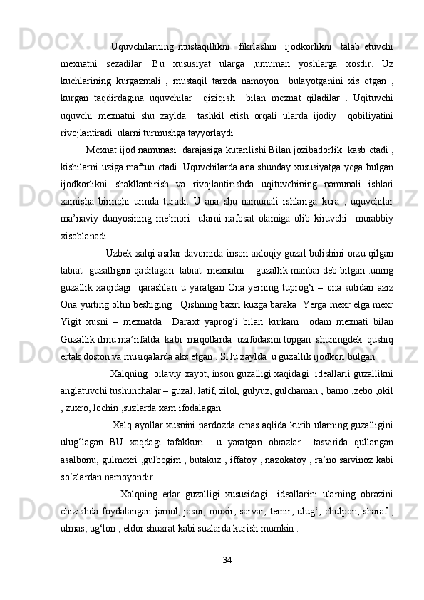             Uquvchilarning   mustaqillikni     fikrlashni     ijodkorlikni     talab   etuvchi
mexnatni   sezadilar.   Bu   xususiyat   ularga   ,umuman   yoshlarga   xosdir.   Uz
kuchlarining   kurgazmali   ,   mustaqil   tarzda   namoyon     bulayotganini   xis   etgan   ,
kurgan   taqdirdagina   uquvchilar     qiziqish     bilan   mexnat   qiladilar   .   Uqituvchi
uquvchi   mexnatni   shu   zaylda     tashkil   etish   orqali   ularda   ijodiy     qobiliyatini
rivojlantiradi  ularni turmushga tayyorlaydi    
Mexnat ijod namunasi  darajasiga kutarilishi Bilan jozibadorlik  kasb etadi ,
kishilarni uziga maftun etadi. Uquvchilarda ana shunday xususiyatga yega bulgan
ijodkorlikni   shakllantirish   va   rivojlantirishda   uqituvchining   namunali   ishlari
xamisha   birinchi   urinda   turadi.   U   ana   shu   namunali   ishlariga   kura   ,   uquvchilar
ma’naviy   dunyosining   me’mori     ularni   nafosat   olamiga   olib   kiruvchi     murabbiy
xisoblanadi .   
           Uzbek xalqi asrlar davomida inson axloqiy guzal bulishini orzu qilgan
tabiat  guzalligini qadrlagan  tabiat  mexnatni – guzallik manbai deb bilgan .uning
guzallik   xaqidagi     qarashlari   u   yaratgan   Ona   yerning   tuprog‘i   –   ona   sutidan   aziz
Ona yurting oltin beshiging   Qishning baxri kuzga baraka  Yerga mexr elga mexr
Yigit   xusni   –   mexnatda     Daraxt   yaprog‘i   bilan   kurkam     odam   mexnati   bilan
Guzallik ilmu ma’rifatda  kabi  maqollarda  uzifodasini topgan  shuningdek  qushiq
ertak doston va musiqalarda aks etgan . SHu zaylda  u guzallik ijodkori bulgan .    
            Xalqning   oilaviy xayot, inson guzalligi xaqidagi  ideallarii guzallikni
anglatuvchi tushunchalar – guzal, latif, zilol, gulyuz, gulchaman , barno ,zebo ,okil
, zuxro, lochin ,suzlarda xam ifodalagan .   
               Xalq ayollar xusnini pardozda emas aqlida kurib ularning guzalligini
ulug‘lagan   BU   xaqdagi   tafakkuri     u   yaratgan   obrazlar     tasvirida   qullangan
asalbonu, gulmexri ,gulbegim , butakuz , iffatoy , nazokatoy , ra’no sarvinoz kabi
so‘zlardan namoyondir     
              Xalqning   erlar   guzalligi   xususidagi     ideallarini   ularning   obrazini
chizishda   foydalangan   jamol,   jasur,   moxir,   sarvar,   temir,   ulug‘,   chulpon,   sharaf   ,
ulmas, ug‘lon , eldor shuxrat kabi suzlarda kurish mumkin .
34 