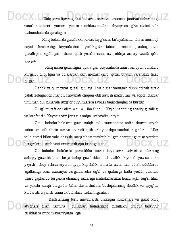         Xalq guzalligining aksi bulgan  inson va umuman  jamiyat uchun dog‘
zararli   illatlarni     yomon     yaramas   ochkuz   xudbin   ishyoqmas   ig‘vo   surbet   kabi
tushunchalarda qoralagan . 
       Xalq bolalarda guzallikka xavas tuyg‘usini tarbiyalashda ularni mustaqil
xayot     kechirishga   tayyorlashni   ,   yoshligidan   tabiat   ,   mexnat   ,   axloq,   odob
guzalligini   egallagan     shaxs   qilib   yetishtirishni   uz     oldiga   asosiy   vazifa   qilib
quygan .  
               Xalq inson guzalligini uyaratgan buyumlarda xam namoyon bulishini
kurgan , bilqi lgan va bolalardan xam mexnat qilib   guzal buyum yaratishni talab
qilgan .
Uzbek   xalqi   mexnat   guzalligini   ug‘il   va   qizlar   yaratgan   duppi   telpak   zirak
palak zebigardon marjon choyshab chopon etik kavish maxsi mis va sopol idishlar
umuman qul xunarida ruzg‘or buyumlarida ayollar taqinchoqlarida kurgan .  
Ulug‘ mutafakkir olim Abu Ali ibn Sino: “ Xayo insonning abadiy guzalligi
va latofatidir. Xayosiz yuz jonsiz jasadga uxshaydi»- deydi .  
Ota – bobolar bolalarni guzal xulqli  axlu muxabbatda sodiq  sharmu xayoli
sabru  qanoatli  shirin  suz  va tavozeli  qilib tarbiyalashga  xarakat   qilganlar.        Ular
xulq atvori bilan xalq qoshida marg‘ub va maxbub bulgan odamning uziga yordam
berganlarni  xech vaqt unutmasligiga ishonganlar
Ota-bobolar   bolalarda   guzallikka   xavas   tuyg‘usini   ustirishda   ularning
axloqiy   guzallik   bilan   birga   tashqi   guzallikka   –   til   dustlik     kiyinish   yuz   uz   taom
yeyish     choy   ichish   ziyorat   uyqu   kupchilik   urtasida   uzini   tuta   bilish   odoblarini
egallashga   xam   axamiyat   berganlar.ular   ug‘il   va   qizlariga   katta   yoshli   odamlar
uzaro gaplashib turganda ularning suzlariga aralashmaslikni komil aqlli tug‘ri fikrli
va   yaxshi   xulqli   bulganlar   bilan   dustlashishini   boshqalarning   shodlik   va   qayg‘uli
kunlarida tayanch  xamrox bulishini tushintirganlar .  
              Kattalarning   turli   mavzularda   utkazgan   suxbatlari   va   guzal   xulq
atvorlari   bilan   namuna     bulishlari   bolalarning   guzallikni   chuqur   tasavvur
etishlarida muxim axamiyatga  ega . 
35 