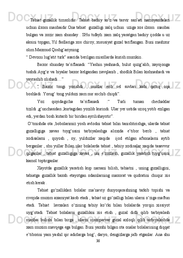     Tabiat   guzallik   timsolidir.   Tabiat   badiiy   so‘z   va   tasvir   san’ati   namoyandalari
uchun ilxom manbaidir.Ona tabiat  guzalligi xalq uchun  uziga xos ilxom  manbai
bulgan va xozir xam shunday . SHu tufayli xam xalq yaratgan badiiy ijodda u uz
aksini topgan, Yil fasllariga xos chiroy, xususiyat guzal tariflangan. Buni mashxur
olim Maxmud Qoshg‘ariyning
“ Devonu lug‘atit turk” asarida berilgan misollarda kurish mumkin .   
Baxor   shunday   ta’riflanadi:   “Yashin   yashnadi,   bulut   quzg‘alib,   xayojonga
tushdi.Ayg‘ir va biyalar baxor kelgandan zavqlanib , shodlik Bilan kishnashadi va
yayrashib olishadi…”
“   Baxor   tongi   yorishdi   ,   muzlar   erib   sel   suvlari   kabi   qattiq   oqa
boshladi .Yorug‘ tong yulduzi xam nur sochib chiqdi”.  
Yoz   quyidagicha   ta’riflanadi   :“   Turli   tuman   chechaklar
tizildi ,g‘unchasidan ,kurtagidan yozilib kurindi. Ular yer ustida uzoq yotib ezilgan
edi, yerdan bosh kutarib bir biridan ayrilishayotir”.    
  O‘tmishda   ota  ,bobolarimiz   yosh  avlodni  tabiat  bilin  tanishtirishga,  ularda  tabiat
guzalligiga   xavas   tuyg‘usini   tarbiyalashga   aloxida   e’tibor   berib   ,   tabiat
xodisalarni   ,   quyosh   ,   oy,   yulduzlar   xaqida     ijod   etilgan   afsonalarni   aytib
berganlar , shu yullar Bilan ular bolalarda tabiat , tabiiy xodisalar xaqida tasavvur
qilganlar   ,   tabiat   guzalligiga   xavas   ,   uni   e’zozlash,   guzallik   yaratish   tuyg‘usini
kamol toptirganlar.  
Xayotda   guzallik   yaratish   kup   narsani   bilish,   tabiatni   ,   uning   guzalligini,
tabiatga   guzallik   baxsh   etayotgan   odamlarning   maxorat   va   qudratini   chuqur   xis
etish kerak .   
Tabiat   go‘zalliklari   bolalar   ma’naviy   dunyoqarashning   tarkib   topishi   va
rivojida muxim axamiyat kasb etadi , tabiat uz go‘zalligi bilan ularni o‘ziga maftun
etadi.   Tabiat     lavxalari   o‘zining   tabiiy   ko‘rki   bilan   bolalarda   yorqin   xissiyot
uyg‘otadi.   Tabiat   bolalarni   guzallikni   xis   etish   ,   guzal   didli   qilib   tarbiyalash
manbai   bulishi   bilan   birga   ,   ularni   insonparvar   guzal   axloqli   qilib   tarbiyalashda
xam muxim mavqega ega bulgan. Buni yaxshi bilgan ota onalar bolalarining diqqat
e’tiborini yam yashil qir adirlarga bog‘, daryo, dengizlarga jalb etganlar. Ana shu
36 