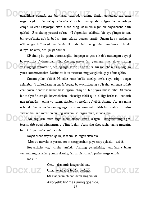 guzalliklar   odamda   xar   bir   narsa   uzgaradi   ,   ammo   fazilat   qonunlari   sira   xam
uzgarmaydi.     Rivoyat qilishlaricha Yoshi bir joyni qoralab qolgan otaxon dashtga
chiqib   ko‘chat   ekayotgan   ekan.   o‘sha   chog‘   ot   minib   olgan   bir   boyvachcha   o‘tib
qolibdi.   U   cholning   yoshini   so‘rab:   «To‘qsondan   oshibsiz,   bir   oyog‘ingiz   to‘rda,
bir   oyog‘ingiz   go‘rda   bo‘lsa   nima   qilasiz   bunaqa   urinib.   Undan   ko‘ra   tinchgina
o‘ltirsangiz   bo‘lmaydimi»   debdi.   SHunda   chol   uning   dilini   ranjitmay   «Umidli
dunyo, bolam», deb qo‘ya qolibdi. 
CHolning bu gapini qurumsoqlik, dunyoga to‘ymaslik deb tushungan boyagi
boyvachcha   o‘ylamasdan:   "Siz   shuning   mevasidan   yesangiz,   men   iloyo   sizning
yoshingizga yetmayin", deb og‘ziga so‘z olib qo‘yibdi. Bu gap cholning qulog‘iga
yetsa xam indamabdi. Lekin ichida xamsuxbatining yengiltakligiga afsus qilibdi.
Oradan   yillar   o‘tibdi.   Nixollar   katta   bo‘lib   xosilga   kirib,   soya-salqin   boqqa
aylanibdi. Yoz kunlarining birida boyagi boyvachchaning yo‘li shu tomonga tushib
chanqovini qondirish uchun bog‘ egasini chaqirib, bir piyola suv so‘rabdi. SHunda
bir mo‘ysafid chiqib, boyvachchani ichkariga taklif qilib, oldiga barkash - barkash
noz-ne’matlar  -  olma-yu uzum, shaftoli-yu noklar  qo‘yibdi. Ammo o‘zi  esa  nima
uchundir   bu   ne’matlardan   og‘ziga   bir   dona   xam   solib   tatib   ko‘rmabdi.   Bundan
xayron bo‘lgan mexmon buning sababini so‘ragan ekan, shunda chol:
-Bu   bog‘larni   men   faqat   o‘zim   uchun   emas,   o‘tgan   -   ketganlarning   og‘zi
tegsin, deb obod qilganman, o‘g‘lim. Lekin o‘zim shu choqqacha uning mazasini
totib ko‘rganimcha yo‘q, - debdi.
Boyvachcha xayron qolib, sababini so‘ragan ekan ota:
-Men bu mevalarni yesam, siz mening yoshimga yetmay qolasiz, - debdi.
Boyvachcha   yigit   cholni   tanibdi.   o‘zining   yengiltakligi,   umidsizlik   bilan
yashashning naqadar yomon ekanligidan xijolat chekib peshonasiga uribdi.
BAYT:
Orzu – daralarda kezguvchi oxu,
Umid yetaklabdi tog‘lar boshiga.
Mashaqqatga chidab demasang yo xu...
Aslo yetib bo‘lmas uning qoshiga.
37 