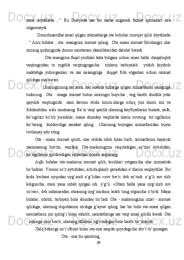 yana   deydilarki   ,   “   Bu   Dunyoda   xar   bir   narsa   uzgaradi   fazilat   qonunlari   sira
uzgarmaydi   
Donishmandlar amal qilgan xikmatlarga ota bobolar murojat qilib deydilarki
: “ Aziz bolalar , ota- onangizni xurmat qiling . Ota onani xurmat 0ilishingiz ular
sizning qoshingizda doimo muxtaram ekanliklaridan dalolat beradi.  
       Ota-onangizni faqat yoshlari kata bulgani uchun emas balki chaqaloqlik
vaqtingizdan   to   yigitlik   vaqtingizgacha     sizlarni   tarbiyalab     yediib   kiydirib
maktabga   yuborganlari   va   xar   nasangizga     diqqat   fido   etganlari   uchun   raxmat
qilishga majbursiz.   
     Umringizning xar kuni  xar soatida sizlarga qilgan xizmatlarini esingizga
tushiring   .   Ota   -   onaga   xurmat   butun   umringiz   buyicha   ,   eng   baxtli   shodlik   yoki
qayulik   vaqtingizda     xam   davom   etishi   lozim.ularga   ochiq   yuz   shirin   suz   va
fidokorlikni  aslo unutmang. Ba’zi vaqt qarilik ularning kayfiyatlarini buzadi, xafa,
ko‘ngilsiz   bo‘lib   yuradilar,   mana   shunday   vaqtlarda   ularni   ovuting     ko‘ngillarini
ko‘taring     kuldirishga   xarakat   qiling   .   Ularining   buyugan   xizmatlaridan   buyin
tovlamay ado eting .      
Ota -   onani  xurmat  qilish,  ular  oldida  odob bilan  turib,  xizmatlarini   bajarish
xammaning   burchi,   vazifasi.   Ota-onalaringizni   ranjitadigan   so‘zlar   aytishdan,
ko‘ngillarini qoldiradigan ishlardan doimo saqlaning.
Aqlli   bolalar   ota-onalarini   xurmat   qilib,   kuchlari   yetganicha   ular   xizmatida
bo‘ladilar. Yomon so‘z aytishdan, achchiqlanib qarashdan o‘zlarini saqlaydilar. Bir
kishi   kechasi   uyqudan   uyg‘onib   o‘g‘lidan   «suv   ber!»   deb   so‘radi.   o‘g‘li   suv   olib
kelguncha,   otasi   yana   uxlab   qolgan   edi.   o‘g‘li:   «Otam   balki   yana   uyg‘onib   suv
so‘rar», deb uxlamasdan otasining uyg‘onishini kutib tong otguncha o‘tirdi. Mana
bolalar,  odobli,  tarbiyali   bola   shunday   bo‘ladi.  Ota   -   onalaringizni   izzat   -   xurmat
qilishga, ularning olqishlarini  olishga  g‘ayrat  qiling. har  bir  bola  ota-onasi  qilgan
nasixatlarni jon qulog‘i bilan eshitib, nasixatlariga xar vaqt amal qilishi kerak. Ota
- onasiga ozor berib, ularning dillarini og‘ritadigan bola baxtli bo‘lmaydi.
Xalq bekorga zo‘r iftixor bilan ota-ona xaqida quyidagicha she’r to‘qimagan:
Ota - ona bu qanoting,
39 