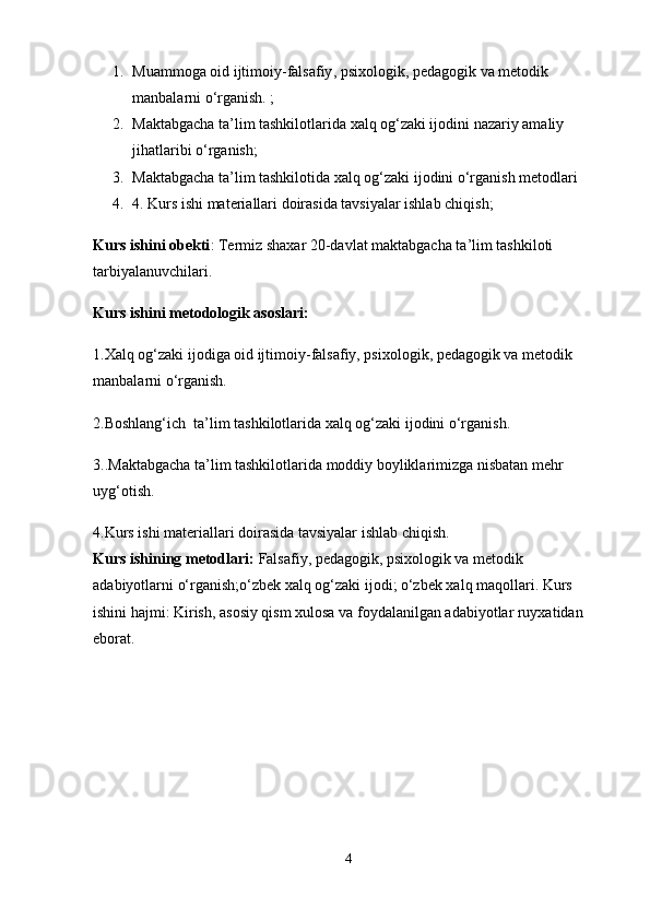 1. Muammoga   oid ijtimoiy-falsafiy , psixologik, pedagogik va metodik 
manbalarni o‘rganish. ;
2. Maktabgacha ta’lim tashkilotlarida xalq og‘zaki ijodini nazariy amaliy 
jihatlaribi o‘rganish;
3. Maktabgacha ta’lim tashkilotida xalq og‘zaki ijodini o‘rganish metodlari 
4. 4. Kurs ishi materiallari doirasida tavsiyalar ishlab chiqish;
Kurs ishini obekti :   Termiz shaxar 20-davlat maktabgacha ta’lim tashkiloti 
tarbiyalanuvchilari.
Kurs ishini metodologik asoslari:
1.Xalq og‘zaki ijodiga oid ijtimoiy-falsafiy, psixologik, pedagogik va metodik 
manbalarni o‘rganish.
2.Boshlang‘ich  ta’lim tashkilotlarida xalq og‘zaki ijodini o‘rganish.
3..Maktabgacha ta’lim tashkilotlarida moddiy boyliklarimizga nisbatan mehr 
uyg‘otish.
4.Kurs ishi materiallari doirasida tavsiyalar ishlab chiqish.
Kurs ishining metodlari:  Falsafiy, pedagogik, psixologik va metodik 
adabiyotlarni o‘rganish;o‘zbek xalq og‘zaki ijodi; o‘zbek xalq maqollari. Kurs 
ishini hajmi: Kirish, asosiy qism xulosa va foydalanilgan adabiyotlar ruyxatidan 
eborat .
4 