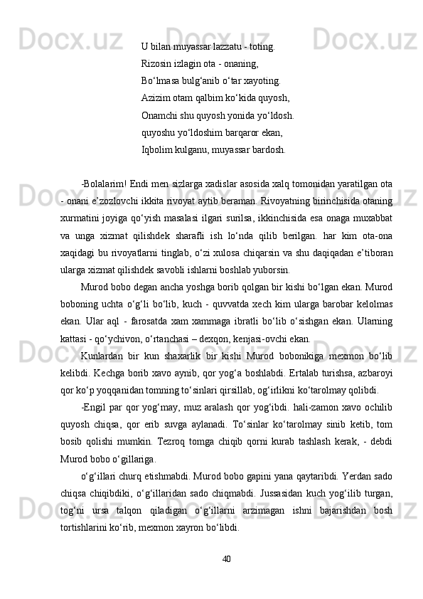 U bilan muyassar lazzatu - toting.
Rizosin izlagin ota - onaning,
Bo‘lmasa bulg‘anib o‘tar xayoting.
Azizim otam qalbim ko‘kida quyosh,
Onamchi shu quyosh yonida yo‘ldosh.
quyoshu yo‘ldoshim barqaror ekan,
Iqbolim kulganu, muyassar bardosh.
-Bolalarim! Endi men sizlarga xadislar asosida xalq tomonidan yaratilgan ota
- onani e’zozlovchi ikkita rivoyat aytib beraman. Rivoyatning birinchisida otaning
xurmatini  joyiga qo‘yish masalasi  ilgari surilsa, ikkinchisida  esa onaga muxabbat
va   unga   xizmat   qilishdek   sharafli   ish   lo‘nda   qilib   berilgan.   har   kim   ota-ona
xaqidagi bu rivoyatlarni tinglab, o‘zi xulosa chiqarsin va shu daqiqadan e’tiboran
ularga xizmat qilishdek savobli ishlarni boshlab yuborsin.
Murod bobo degan ancha yoshga borib qolgan bir kishi bo‘lgan ekan. Murod
boboning   uchta   o‘g‘li   bo‘lib,   kuch   -   quvvatda   xech   kim   ularga   barobar   kelolmas
ekan.   Ular   aql   -   farosatda   xam   xammaga   ibratli   bo‘lib   o‘sishgan   ekan.   Ularning
kattasi - qo‘ychivon, o‘rtanchasi – dexqon, kenjasi-ovchi ekan.
Kunlardan   bir   kun   shaxarlik   bir   kishi   Murod   bobonikiga   mexmon   bo‘lib
kelibdi. Kechga borib xavo aynib, qor yog‘a boshlabdi. Ertalab turishsa, azbaroyi
qor ko‘p yoqqanidan tomning to‘sinlari qirsillab, og‘irlikni ko‘tarolmay qolibdi.
-Engil   par   qor   yog‘may,   muz   aralash   qor   yog‘ibdi.   hali-zamon   xavo   ochilib
quyosh   chiqsa,   qor   erib   suvga   aylanadi.   To‘sinlar   ko‘tarolmay   sinib   ketib,   tom
bosib   qolishi   mumkin.   Tezroq   tomga   chiqib   qorni   kurab   tashlash   kerak,   -   debdi
Murod bobo o‘gillariga.
o‘g‘illari churq etishmabdi. Murod bobo gapini yana qaytaribdi. Yerdan sado
chiqsa   chiqibdiki,   o‘g‘illaridan   sado   chiqmabdi.   Jussasidan   kuch   yog‘ilib   turgan,
tog‘ni   ursa   talqon   qiladigan   o‘g‘illarni   arzimagan   ishni   bajarishdan   bosh
tortishlarini ko‘rib, mexmon xayron bo‘libdi.
40 