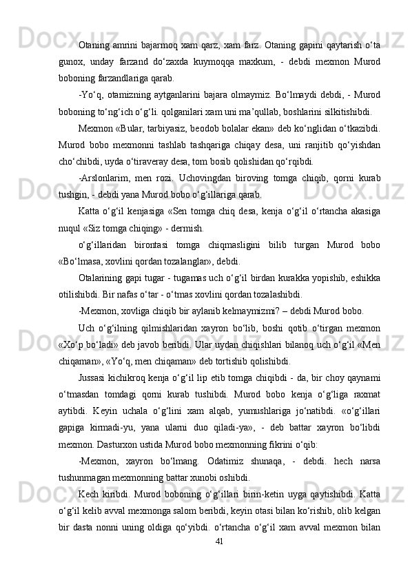 Otaning  amrini   bajarmoq   xam   qarz,   xam   farz.  Otaning   gapini   qaytarish   o‘ta
gunox,   unday   farzand   do‘zaxda   kuymoqqa   maxkum,   -   debdi   mexmon   Murod
boboning farzandlariga qarab.
-Yo‘q,   otamizning   aytganlarini   bajara   olmaymiz.   Bo‘lmaydi   debdi,   -   Murod
boboning to‘ng‘ich o‘g‘li. qolganilari xam uni ma’qullab, boshlarini silkitishibdi.
Mexmon «Bular, tarbiyasiz, beodob bolalar ekan» deb ko‘nglidan o‘tkazibdi.
Murod   bobo   mexmonni   tashlab   tashqariga   chiqay   desa,   uni   ranjitib   qo‘yishdan
cho‘chibdi, uyda o‘tiraveray desa, tom bosib qolishidan qo‘rqibdi.
-Arslonlarim,   men   rozi.   Uchovingdan   biroving   tomga   chiqib,   qorni   kurab
tushgin, - debdi yana Murod bobo o‘g‘illariga qarab.
Katta   o‘g‘il   kenjasiga   «Sen   tomga   chiq   desa,   kenja   o‘g‘il   o‘rtancha   akasiga
nuqul «Siz tomga chiqing» - dermish.
o‘g‘illaridan   birontasi   tomga   chiqmasligini   bilib   turgan   Murod   bobo
«Bo‘lmasa, xovlini qordan tozalanglar», debdi.
Otalarining gapi tugar - tugamas uch o‘g‘il birdan kurakka yopishib, eshikka
otilishibdi. Bir nafas o‘tar - o‘tmas xovlini qordan tozalashibdi.
-Mexmon, xovliga chiqib bir aylanib kelmaymizmi? – debdi Murod bobo.
Uch   o‘g‘ilning   qilmishlaridan   xayron   bo‘lib,   boshi   qotib   o‘tirgan   mexmon
«Xo‘p bo‘ladi» deb javob beribdi. Ular uydan chiqishlari bilanoq uch o‘g‘il «Men
chiqaman», «Yo‘q, men chiqaman» deb tortishib qolishibdi.
Jussasi  kichikroq kenja o‘g‘il lip etib tomga chiqibdi - da, bir choy qaynami
o‘tmasdan   tomdagi   qorni   kurab   tushibdi.   Murod   bobo   kenja   o‘g‘liga   raxmat
aytibdi.   Keyin   uchala   o‘g‘lini   xam   alqab,   yumushlariga   jo‘natibdi.   «o‘g‘illari
gapiga   kirmadi-yu,   yana   ularni   duo   qiladi-ya»,   -   deb   battar   xayron   bo‘libdi
mexmon. Dasturxon ustida Murod bobo mexmonning fikrini o‘qib:
-Mexmon,   xayron   bo‘lmang.   Odatimiz   shunaqa,   -   debdi.   hech   narsa
tushunmagan mexmonning battar xunobi oshibdi.
Kech   kiribdi.   Murod   boboning   o‘g‘illari   birin-ketin   uyga   qaytishibdi.   Katta
o‘g‘il kelib avval mexmonga salom beribdi, keyin otasi bilan ko‘rishib, olib kelgan
bir   dasta   nonni   uning   oldiga   qo‘yibdi.   o‘rtancha   o‘g‘il   xam   avval   mexmon   bilan
41 