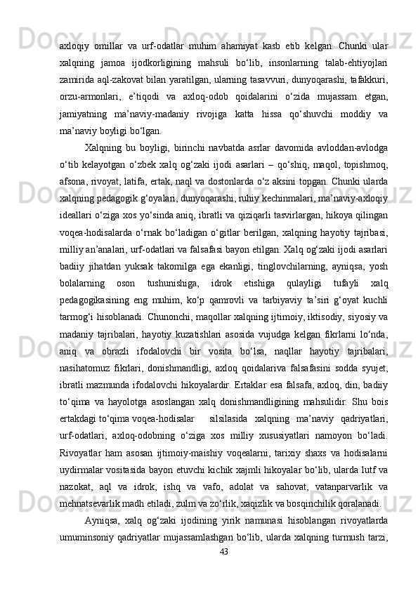 axloqiy   omillar   va   urf-odatlar   muhim   ahamiyat   kasb   etib   kelgan.   Chunki   ular
xalqning   jamoa   ijodkorligining   mahsuli   bo‘lib,   insonlarning   talab-ehtiyojlari
zamirida aql-zakovat bilan yaratilgan, ularning tasavvuri, dunyoqarashi, tafakkuri,
orzu-armonlari,   e’tiqodi   va   axloq-odob   qoidalarini   o‘zida   mujassam   etgan,
jamiyatning   ma’naviy-madaniy   rivojiga   katta   hissa   qo‘shuvchi   moddiy   va
ma’naviy boyligi bo‘lgan.
Xalqning   bu   boyligi,   birinchi   navbatda   asrlar   davomida   avloddan-avlodga
o‘tib   kelayotgan   o‘zbek   xalq   og‘zaki   ijodi   asarlari   –   qo‘shiq,   maqol,   topishmoq,
afsona, rivoyat, latifa, ertak, naql va dostonlarda o‘z aksini topgan. Chunki ularda
xalqning pedagogik g‘oyalari, dunyoqarashi, ruhiy kechinmalari, ma’naviy-axloqiy
ideallari o‘ziga xos yo‘sinda aniq, ibratli va qiziqarli tasvirlargan, hikoya qilingan
voqea-hodisalarda   o‘rnak   bo‘ladigan   o‘gitlar   berilgan,   xalqning   hayotiy   tajribasi,
milliy an’analari, urf-odatlari va falsafasi bayon etilgan. Xalq og‘zaki ijodi asarlari
badiiy   jihatdan   yuksak   takomilga   ega   ekanligi,   tinglovchilarning,   ayniqsa,   yosh
bolalarning   oson   tushunishiga,   idrok   etishiga   qulayligi   tufayli   xalq
pedagogikasining   eng   muhim,   ko‘p   qamrovli   va   tarbiyaviy   ta’siri   g‘oyat   kuchli
tarmog‘i hisoblanadi. Chunonchi, maqollar xalqning ijtimoiy, iktisodiy, siyosiy va
madaniy   tajribalari,   hayotiy   kuzatishlari   asosida   vujudga   kelgan   fikrlarni   lo‘nda,
aniq   va   obrazli   ifodalovchi   bir   vosita   bo‘lsa,   naqllar   hayotiy   tajribalari,
nasihatomuz   fikrlari,   donishmandligi,   axloq   qoidalariva   falsafasini   sodda   syujet,
ibratli mazmunda ifodalovchi hikoyalardir. Ertaklar esa falsafa, axloq, din, badiiy
to‘qima   va   hayolotga   asoslangan   xalq   donishmandligining   mahsulidir.   Shu   bois
ertakdagi to‘qima voqea-hodisalar silsilasida   xalqning   ma’naviy   qadriyatlari,
urf-odatlari,   axloq-odobning   o‘ziga   xos   milliy   xususiyatlari   namoyon   bo‘ladi.
Rivoyatlar   ham   asosan   ijtimoiy-maishiy   voqealarni,   tarixiy   shaxs   va   hodisalarni
uydirmalar vositasida bayon etuvchi kichik xajmli hikoyalar bo‘lib, ularda lutf va
nazokat,   aql   va   idrok,   ishq   va   vafo,   adolat   va   sahovat,   vatanparvarlik   va
mehnatsevarlik madh etiladi, zulm va zo‘rlik, xaqizlik va bosqinchilik qoralanadi. 
Ayniqsa,   xalq   og‘zaki   ijodining   yirik   namunasi   hisoblangan   rivoyatlarda
umuminsoniy   qadriyatlar   mujassamlashgan   bo‘lib,   ularda   xalqning   turmush   tarzi,
43 