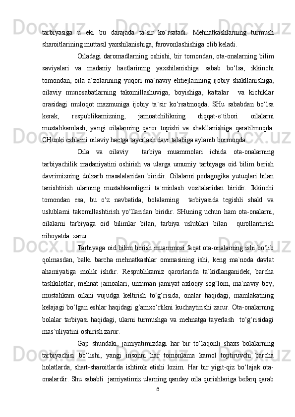 tarbiyasiga   u   eki   bu   darajada   ta`sir   ko‘rsatadi.   Mehnatkashlarning   turmush
sharoitlarining muttasil yaxshilanishiga, farovonlashishigа olib keladi.
Oiladagi   daromadlarning   oshishi,   bir   tomondan,   ota-onalarning   bilim
saviyalari   va   madaniy   haetlarining   yaxshilanishiga   sabab   bo‘lsa,   ikkinchi
tomondan,   oila   a`zolarining   yuqori   ma`naviy   ehtiejlarining   ijobiy   shakllanishiga,
oilaviy   munosabatlarning   takomillashuviga,   boyishiga,   kattalar     va   kichiklar
orasidagi   muloqot   mazmuniga   ijobiy   ta`sir   ko‘rsatmoqda.   SHu   sababdan   bo‘lsa
kerak,   respublikamizning,   jamoatchilikning   diqqat-e`tibori   oilalarni
mustahkamlash,   yangi   oilalarning   qaror   topishi   va   shakllanishiga   qaratilmoqda.
CHunki eshlarni oilaviy haetga tayerlash davr talabiga aylanib bormoqda.
Oila   va   oilaviy     tarbiya   muammolari   ichida   ota-onalarning
tarbiyachilik   madaniyatini   oshirish   va   ularga   umumiy   tarbiyaga   oid   bilim   berish
davrimizning   dolzarb   masalalaridan   biridir.   Oilalarni   pedagogika   yutuqlari   bilan
tanishtirish   ularning   mustahkamligini   ta`minlash   vositalaridan   biridir.   Ikkinchi
tomondan   esa,   bu   o‘z   navbatida,   bolalarning     tarbiyasida   tegishli   shakl   va
uslublarni   takomillashtirish   yo‘llaridan   biridir.   SHuning   uchun   ham   ota-onalarni,
oilalarni   tarbiyaga   oid   bilimlar   bilan,   tarbiya   uslublari   bilan     qurollantirish
nihoyatda  zarur.
Tarbiyaga oid bilim berish muammosi faqat ota-onalarning ishi bo‘lib
qolmasdan,   balki   barcha   mehnatkashlar   ommasining   ishi,   keng   ma`noda   davlat
ahamiyatiga   molik   ishdir.   Respublikamiz   qarorlarida   ta`kidlanganidek,   barcha
tashkilotlar,   mehnat   jamoalari,   umuman   jamiyat   axloqiy   sog‘lom,   ma`naviy   boy,
mustahkam   oilani   vujudga   keltirish   to‘g‘risida,   onalar   haqidagi,   mamlakatning
kelajagi bo‘lgan eshlar haqidagi g‘amxo‘rlikni kuchaytirishi zarur. Ota-onalarning
bolalar   tarbiyasi   haqidagi,   ularni   turmushga   va   mehnatga   tayerlash     to‘g‘risidagi
mas`uliyatini oshirish zarur.
Gap   shundaki,   jamiyatimizdagi   har   bir   to‘laqonli   shaxs   bolalarning
tarbiyachisi   bo‘lishi,   yangi   insonni   har   tomonlama   kamol   toptiruvchi   barcha
holatlarda,   shart-sharoitlarda   ishtirok   etishi   lozim.   Har   bir   yigit-qiz   bo‘lajak   ota-
onalardir. Shu sababli   jamiyatimiz ularning qanday oila qurishlariga befarq qarab
6 