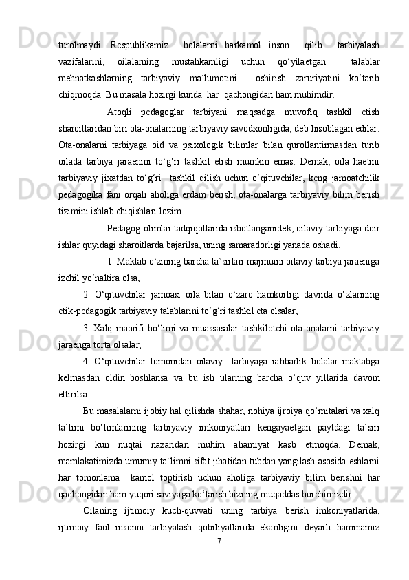 turolmaydi.   Respublikamiz     bolalarni   barkamol   inson     qilib     tarbiyalash
vazifalarini,   oilalarning   mustahkamligi   uchun   qo‘yilaetgan     talablar
mehnatkashlarning   tarbiyaviy   ma`lumotini     oshirish   zaruriyatini   ko‘tarib
chiqmoqda. Bu masala hozirgi kunda  har  qachongidan ham muhimdir.
Atoqli   pedagoglar   tarbiyani   maqsadga   muvofiq   tashkil   etish
sharoitlaridan biri ota-onalarning tarbiyaviy savodxonligida, deb hisoblagan edilar.
Ota-onalarni   tarbiyaga   oid   va   psixologik   bilimlar   bilan   qurollantirmasdan   turib
oilada   tarbiya   jaraenini   to‘g‘ri   tashkil   etish   mumkin   emas.   Demak,   oila   haetini
tarbiyaviy   jixatdan   to‘g‘ri     tashkil   qilish   uchun   o‘qituvchilar,   keng   jamoatchilik
pedagogika fani  orqali  aholiga  erdam  berish,  ota-onalarga tarbiyaviy bilim  berish
tizimini ishlab chiqishlari lozim.
Pedagog-olimlar tadqiqotlarida isbotlanganidek, oilaviy tarbiyaga doir
ishlar quyidagi sharoitlarda bajarilsa, uning samaradorligi yanada oshadi.
1. Maktab o‘zining barcha ta`sirlari majmuini oilaviy tarbiya jaraeniga
izchil yo‘naltira olsa,
2.   O‘qituvchilar   jamoasi   oila   bilan   o‘zaro   hamkorligi   davrida   o‘zlarining
etik-pedagogik tarbiyaviy talablarini to‘g‘ri tashkil eta olsalar,
3.   Xalq   maorifi   bo‘limi   va   muassasalar   tashkilotchi   ota-onalarni   tarbiyaviy
jaraenga torta olsalar,
4.   O‘qituvchilar   tomonidan   oilaviy     tarbiyaga   rahbarlik   bolalar   maktabga
kelmasdan   oldin   boshlansa   va   bu   ish   ularning   barcha   o‘quv   yillarida   davom
ettirilsa.
Bu masalalarni ijobiy hal qilishda shahar, nohiya ijroiya qo‘mitalari va xalq
ta`limi   bo‘limlarining   tarbiyaviy   imkoniyatlari   kengayaetgan   paytdagi   ta`siri
hozirgi   kun   nuqtai   nazaridan   muhim   ahamiyat   kasb   etmoqda.   Demak,
mamlakatimizda umumiy ta`limni sifat jihatidan tubdan yangilash asosida eshlarni
har   tomonlama     kamol   toptirish   uchun   aholiga   tarbiyaviy   bilim   berishni   har
qachongidan ham yuqori saviyaga ko‘tarish bizning muqaddas burchimizdir.
Oilaning   ijtimoiy   kuch-quvvati   uning   tarbiya   berish   imkoniyatlarida,
ijtimoiy   faol   insonni   tarbiyalash   qobiliyatlarida   ekanligini   deyarli   hammamiz
7 