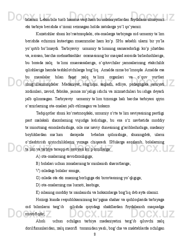 bilamiz. Lekin bila turib hamma vaqt ham bu imkoniyatlardan foydalana olmaymiz
eki tarbiya berishda o‘zimiz sezmagan holda xatolarga yo‘l qo‘yamiz.
Kuzatishlar shuni ko‘rsatmoqdaki, ota-onalarga tarbiyaga oid umumiy ta`lim
berishda   echimini   kutaetgan   muammolar   ham   ko‘p.   SHu   sababli   ularni   bir   yo‘la
yo‘qotib   bo‘lmaydi.   Tarbiyaviy     umumiy   ta`limning   samaradorligi   ko‘p   jihatdan
va, asosan, barcha mehnatkashlar  ommasining bir maqsad asosida birlashishlariga,
bu   borada   xalq     ta`limi   muassasalariga,   o‘qituvchilar   jamoalarining   etakchilik
qilishlariga hamda tashkilotchilarga bog‘liq.  Amalda nima bo‘lmoqda. Amalda esa
bu   masalalar   bilan   faqat   xalq   ta`limi   organlari   va   o‘quv   yurtlari
shug‘ullanmoqdalar.   Madaniyat,   sog‘liqni   saqlash,   adliya,   pedagogika   jamiyati
xodimlari, zavod, fabrika, jamoa xo‘jaligi ishchi va xizmatchilari bu ishga deyarli
jalb   qilinmagan.   Tarbiyaviy     umumiy   ta`lim   tizimiga   hali   barcha   tarbiyasi   qiyin
o‘smirlarning ota-onalari jalb etilmagan va hokazo.
Tadqiqotlar shuni ko‘rsatmoqdaki, umumiy o‘rta ta`lim saviyasining pastligi
past   malakali   shaxslarning   vujudga   kelishiga,   bu   esa   o‘z   navbatida   moddiy
ta`minotning emonlashishiga, oila ma`naviy dunesining g‘ariblashishiga, madaniy
boyliklardan   ma`lum     darajada     bebahra   qolinishiga,   shuningdek,   ularni
o‘zlashtirish   qiyinchiliklarini   yuzaga   chiqaradi.   SHularga   asoslanib,   bolalarning
ta`lim va tarbiya taraqqieti saviyasi ko‘p omillarga: 
A) ota-onalarning savodxonligiga;
B) bolalari uchun xonalarning ta`minlanish sharoitlariga;
V) oiladagi bolalar soniga;
G) oilada ota eki onaning borligiga eki birortasining yo‘qligiga;
D) ota-onalarning ma`lumoti, kasbiga;
E) oilaning moddiy ta`minlanishi va hokazolarga bog‘liq deb ayta olamiz.
Hozirgi kunda respublikamizning ko‘pgina shahar va qishloqlarida tarbiyaga
oid   bilimlarni   targ‘ib     qilishda   quyidagi   shakllardan   foydalanish   maqsadga
muvofiqdir;
Aholi     uchun   ochilgan   tarbiya   madaniyatini   targ‘ib   qiluvchi   xalq
dorilfununlaridan; xalq maorifi  tomonidan yasli, bog‘cha va maktablarda ochilgan
8 