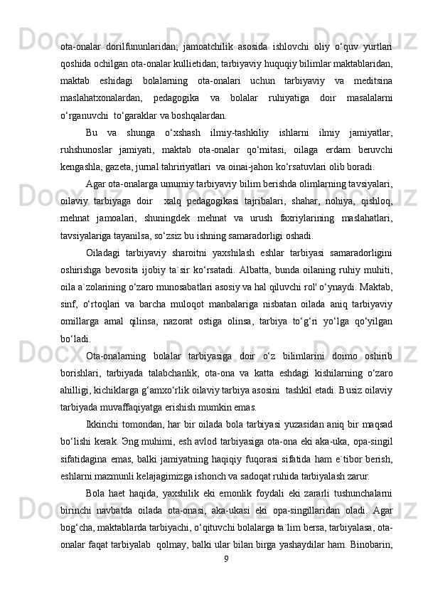 ota-onalar   dorilfununlaridan;   jamoatchilik   asosida   ishlovchi   oliy   o‘quv   yurtlari
qoshida ochilgan ota-onalar kullietidan; tarbiyaviy huquqiy bilimlar maktablaridan,
maktab   eshidagi   bolalarning   ota-onalari   uchun   tarbiyaviy   va   meditsina
maslahatxonalardan,   pedagogika   va   bolalar   ruhiyatiga   doir   masalalarni
o‘rganuvchi  to‘garaklar va boshqalardan.
Bu   va   shunga   o‘xshash   ilmiy-tashkiliy   ishlarni   ilmiy   jamiyatlar,
ruhshunoslar   jamiyati,   maktab   ota-onalar   qo‘mitasi,   oilaga   erdam   beruvchi
kengashla, gazeta, jurnal tahririyatlari  va oinai-jahon ko‘rsatuvlari olib boradi.
Agar ota-onalarga umumiy tarbiyaviy bilim berishda olimlarning tavsiyalari,
oilaviy   tarbiyaga   doir     xalq   pedagogikasi   tajribalari,   shahar,   nohiya,   qishloq,
mehnat   jamoalari,   shuningdek   mehnat   va   urush   faxriylarining   maslahatlari,
tavsiyalariga tayanilsa, so‘zsiz bu ishning samaradorligi oshadi.
Oiladagi   tarbiyaviy   sharoitni   yaxshilash   eshlar   tarbiyasi   samaradorligini
oshirishga   bevosita   ijobiy   ta`sir   ko‘rsatadi.   Albatta,   bunda   oilaning   ruhiy   muhiti,
oila a`zolarining o‘zaro munosabatlari asosiy va hal qiluvchi rol' o‘ynaydi. Maktab,
sinf,   o‘rtoqlari   va   barcha   muloqot   manbalariga   nisbatan   oilada   aniq   tarbiyaviy
omillarga   amal   qilinsa,   nazorat   ostiga   olinsa,   tarbiya   to‘g‘ri   yo‘lga   qo‘yilgan
bo‘ladi.
Ota-onalarning   bolalar   tarbiyasiga   doir   o‘z   bilimlarini   doimo   oshirib
borishlari,   tarbiyada   talabchanlik,   ota-ona   va   katta   eshdagi   kishilarning   o‘zaro
ahilligi, kichiklarga g‘amxo‘rlik oilaviy tarbiya asosini  tashkil etadi. Busiz oilaviy
tarbiyada muvaffaqiyatga erishish mumkin emas.
Ikkinchi tomondan, har bir oilada bola tarbiyasi  yuzasidan aniq bir maqsad
bo‘lishi kerak. Эng muhimi, esh avlod tarbiyasiga ota-ona eki aka-uka, opa-singil
sifatidagina   emas,   balki   jamiyatning   haqiqiy   fuqorasi   sifatida   ham   e`tibor   berish,
eshlarni mazmunli kelajagimizga ishonch va sadoqat ruhida tarbiyalash zarur.
Bola   haet   haqida,   yaxshilik   eki   emonlik   foydali   eki   zararli   tushunchalarni
birinchi   navbatda   oilada   ota-onasi,   aka-ukasi   eki   opa-singillaridan   oladi.   Agar
bog‘cha, maktablarda tarbiyachi, o‘qituvchi bolalarga ta`lim bersa, tarbiyalasa, ota-
onalar faqat tarbiyalab  qolmay, balki ular bilan birga yashaydilar ham. Binobarin,
9 