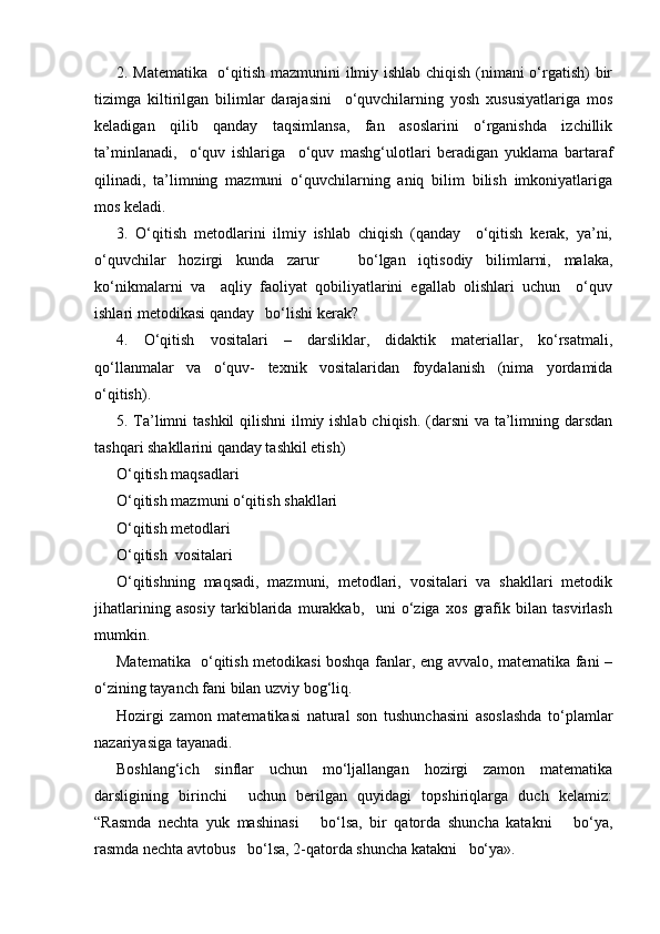 2. Matematika   o‘qitish mazmunini ilmiy ishlab chiqish (nimani o‘rgatish) bir
tizimga   kiltirilgan   bilimlar   darajasini     o‘quvchilarning   yosh   xususiyatlariga   mos
keladigan   qilib   qanday   taqsimlansa,   fan   asoslarini   o‘rganishda   izchillik
ta’minlanadi,     o‘quv   ishlariga     o‘quv   mashg‘ulotlari   beradigan   yuklama   bartaraf
qilinadi,   ta’limning   mazmuni   o‘quvchilarning   aniq   bilim   bilish   imkoniyatlariga
mos keladi.
3.   O‘qitish   metodlarini   ilmiy   ishlab   chiqish   (qanday     o‘qitish   kerak,   ya’ni,
o‘quvchilar   hozirgi   kunda   zarur       bo‘lgan   iqtisodiy   bilimlarni,   malaka,
ko‘nikmalarni   va     aqliy   faoliyat   qobiliyatlarini   egallab   olishlari   uchun     o‘quv
ishlari metodikasi qanday   bo‘lishi kerak?
4.   O‘qitish   vositalari   –   darsliklar,   didaktik   materiallar,   ko‘rsatmali,
qo‘llanmalar   va   o‘quv-   texnik   vositalaridan   foydalanish   (nima   yordamida
o‘qitish).
5.   Т a’limni  tashkil  qilishni  ilmiy ishlab chiqish. (darsni  va ta’limning darsdan
tashqari shakllarini qanday tashkil etish)
O‘qitish maqsadlari  
O‘qitish mazmuni o‘qitish shakllari
O‘qitish metodlari 
O‘qitish  vositalari
O‘qitishning   maqsadi,   mazmuni,   metodlari,   vositalari   va   shakllari   metodik
jihatlarining   asosiy   tarkiblarida   murakkab,     uni   o‘ziga   xos   grafik   bilan   tasvirlash
mumkin.
Matematika   o‘qitish metodikasi boshqa fanlar, eng avvalo, matematika fani –
o‘zining tayanch fani bilan uzviy bog‘liq.
Hozirgi   zamon   matematikasi   natural   son   tushunchasini   asoslashda   to‘plamlar
nazariyasiga tayanadi.
Boshlang‘ich   sinflar   uchun   mo‘ljallangan   hozirgi   zamon   matematika
darsligining   birinchi     uchun   berilgan   quyidagi   topshiriqlarga   duch   kelamiz:
“Rasmda   nechta   yuk   mashinasi       bo‘lsa,   bir   qatorda   shuncha   katakni       bo‘ya,
rasmda nechta avtobus   bo‘lsa, 2-qatorda shuncha katakni   bo‘ya». 