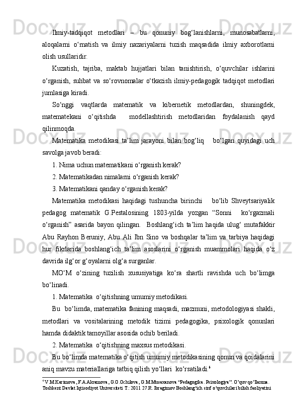 Ilmiy-tadqiqot   metodlari   –   bu   qonuniy   bog‘lanishlarni,   munosabatlarni,
aloqalarni   o‘rnatish   va   ilmiy   nazariyalarni   tuzish   maqsadida   ilmiy   axborotlarni
olish usullaridir.
Kuzatish,   tajriba,   maktab   hujjatlari   bilan   tanishtirish,   o‘quvchilar   ishlarini
o‘rganish,   suhbat   va   so‘rovnomalar   o‘tkazish   ilmiy-pedagogik   tadqiqot   metodlari
jumlasiga kiradi.
So‘nggi   vaqtlarda   matematik   va   kibernetik   metodlardan,   shuningdek,
matematekani   o‘qitishda     modellashtirish   metodlaridan   foydalanish   qayd
qilinmoqda.
Matematika   metodikasi   ta’lim   jarayoni   bilan   bog‘liq       bo‘lgan   quyidagi   uch
savolga javob beradi:
1. Nima uchun matematikani o‘rganish kerak?
2. Matematikadan nimalarni o‘rganish kerak?
3. Matematikani qanday o‘rganish kerak?
Matematika   metodikasi   haqidagi   tushuncha   birinchi       bo‘lib   Shveytsariyalik
pedagog   matematik   G.Pestalosining   1803-yilda   yozgan   “Sonni     ko‘rgazmali
o‘rganish”   asarida   bayon   qilingan.     Boshlang‘ich   ta’lim   haqida   ulug‘   mutafakkir
Abu   Rayhon   Beruniy,   Abu   Ali   Ibn   Sino   va   boshqalar   ta’lim   va   tarbiya   haqidagi
hur   fikrlarida   boshlang‘ich   ta’lim   asoslarini   o‘rganish   muammolari   haqida   o‘z
davrida ilg‘or g‘oyalarni olg‘a surganlar.
MO‘M   o‘zining   tuzilish   xususiyatiga   ko‘ra   shartli   ravishda   uch   bo‘limga
bo‘linadi.
1. Matematika  o‘qitishning umumiy metodikasi.
Bu   bo‘limda, matematika fanining maqsadi, mazmuni, metodologiyasi shakli,
metodlari   va   vositalarining   metodik   tizimi   pedagogika,   psixologik   qonunlari
hamda didaktik tamoyillar asosida ochib beriladi.
2. Matematika  o‘qitishning maxsus metodikasi.
Bu bo‘limda matematika o‘qitish umumiy metodikasining qonun va qoidalarini
aniq mavzu materiallariga tatbiq qilish yo‘llari  ko‘rsatiladi. 4
4
  V.M.K а rim о v а , F. А . А kr а m о v а , G. О . О chil о v а , G.M.Mus аха n о v а  “Pedagogika. Psixologiya”. O’quv qo’llanma. 
T о shk е nt D а vl а t Iqtis о diyot Univ е rsit е ti T.: 2011 27.R. Ibragimov Boshlang‘ich sinf o‘quvchilari bilish faoliyatini  