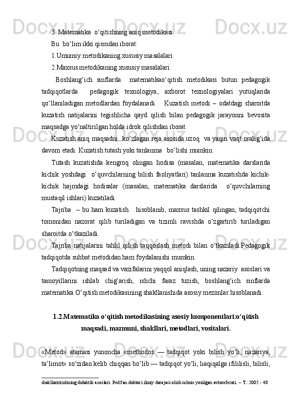 3. Matematika  o‘qitishning aniq metodikasi.
Bu  bo‘lim ikki qismdan iborat:
1.Umumiy metodikaning xususiy masalalari.
2.Maxsus metodikaning xususiy masalalari.
  Boshlang‘ich   sinflarda     matematikao‘qitish   metodikasi   butun   pedagogik
tadqiqotlarda     pedagogik   texnologiya,   axborot   texnologiyalari   yutuqlarida
qo‘llaniladigan   metodlardan   foydalanadi.       Kuzatish   metodi   –   odatdagi   sharoitda
kuzatish   natijalarini   tegishlicha   qayd   qilish   bilan   pedagogik   jarayonni   bevosita
maqsadga yo‘naltirilgan holda idrok qilishdan iborat.
Kuzatish aniq maqsadni   ko‘zlagan reja asosida uzoq   va yaqin vaqt oralig‘ida
davom etadi. Kuzatish tutash yoki tanlanma   bo‘lishi mumkin.
Т utash   kuzatishda   kengroq   olingan   hodisa   (masalan,   matematika   darslarida
kichik   yoshdagi     o‘quvchilarning   bilish   faoliyatlari)   tanlanma   kuzatishda   kichik-
kichik   hajmdagi   hodisalar   (masalan,   matematika   darslarida     o‘quvchilarning
mustaqil ishlari) kuzatiladi.
Tajriba     –   bu   ham   kuzatish       hisoblanib,   maxsus   tashkil   qilingan,   tadqiqotchi
tomonidan   nazorat   qilib   turiladigan   va   tizimli   ravishda   o‘zgartirib   turiladigan
sharoitda o‘tkaziladi.
Tajriba   natijalarini   tahlil   qilish   taqqoslash   metodi   bilan   o‘tkaziladi.Pedagogik
tadqiqotda suhbat metodidan ham foydalanishi mumkin.
Т adqiqotning maqsad va vazifalarini yaqqol aniqlash, uning nazariy  asoslari va
tamoyillarini   ishlab   chig‘arish,   ishchi   faraz   tuzish,   boshlang‘ich   sinflarda
matematika O‘qitish metodikasining shakllanishida asosiy mezonlar hisoblanadi.
1.2. Matematika o‘qitish metodikasining  asosiy komponentlari:o‘qitish
maqsadi, mazmuni, shakllari, metodlari, vositalari.
«Metod»   atamasi   yunoncha   «methodos   —   tadqiqot   yoki   bilish   yo‘li,   nazariya,
ta’limot» so‘zidan kelib chiqqan bo‘lib — tadqiqot yo‘li, liaqiqalga ifililisli, bilisli,
shakllantirishning didaktik asoslari. Ped.fan.doktori ilmiy darajasi olish uchun yozilgan avtoreferati. – T.: 2005.- 40
