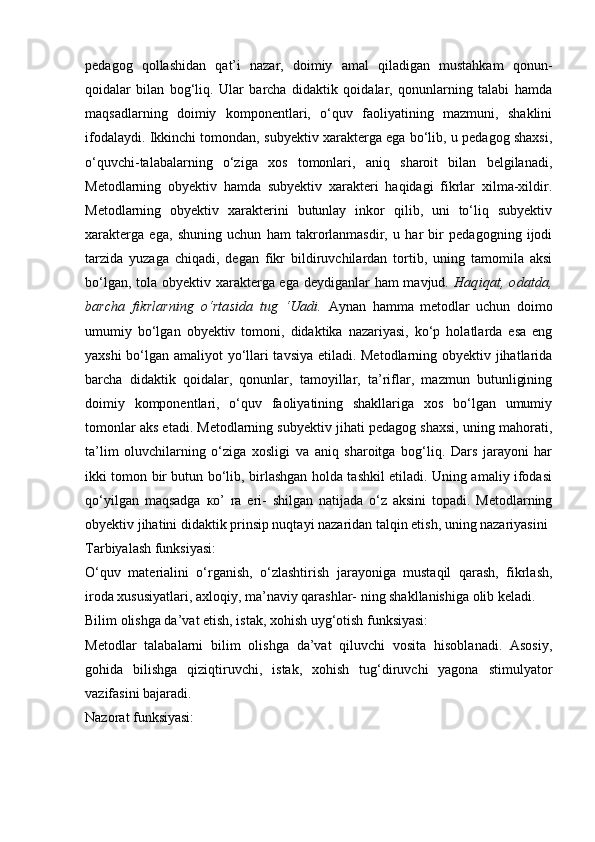 pedagog   qollashidan   qat’i   nazar,   doimiy   amal   qiladigan   mustahkam   qonun-
qoidalar   bilan   bog‘liq.   Ular   barcha   didaktik   qoidalar,   qonunlarning   talabi   hamda
maqsadlarning   doimiy   komponentlari,   o‘quv   faoliyatining   mazmuni,   shaklini
ifodalaydi. Ikkinchi tomondan, subyektiv xarakterga ega bo‘lib, u pedagog shaxsi,
o‘quvchi-talabalarning   o‘ziga   xos   tomonlari,   aniq   sharoit   bilan   belgilanadi,
Metodlarning   obyektiv   hamda   subyektiv   xarakteri   haqidagi   fikrlar   xilma-xildir.
Metodlarning   obyektiv   xarakterini   butunlay   inkor   qilib,   uni   to‘liq   subyektiv
xarakterga   ega,   shuning   uchun   ham   takrorlanmasdir,   u   har   bir   pedagogning   ijodi
tarzida   yuzaga   chiqadi,   degan   fikr   bildiruvchilardan   tortib,   uning   tamomila   aksi
bo‘lgan, tola obyektiv xarakterga ega deydiganlar  ham  mavjud.   Haqiqat,   odatda,
barcha   fikrlarning   o‘rtasida   tug   ‘Uadi.   Aynan   hamma   metodlar   uchun   doimo
umumiy   bo‘lgan   obyektiv   tomoni,   didaktika   nazariyasi,   ko‘p   holatlarda   esa   eng
yaxshi bo‘lgan amaliyot yo‘llari tavsiya etiladi. Metodlarning obyektiv jihatlarida
barcha   didaktik   qoidalar,   qonunlar,   tamoyillar,   ta’riflar,   mazmun   butunligining
doimiy   komponentlari,   o‘quv   faoliyatining   shakllariga   xos   bo‘lgan   umumiy
tomonlar aks etadi. Metodlarning subyektiv jihati pedagog shaxsi, uning mahorati,
ta’lim   oluvchilarning   o‘ziga   xosligi   va   aniq   sharoitga   bog‘liq.   Dars   jarayoni   har
ikki tomon bir butun bo‘lib, birlashgan holda tashkil etiladi. Uning amaliy ifodasi
qo‘yilgan   maqsadga   ко ’   ra   eri-   shilgan   natijada   o‘z   aksini   topadi.   Metodlarning
obyektiv jihatini didaktik prinsip nuqtayi nazaridan talqin etish, uning nazariyasini 
Tarbiyalash funksiyasi:
O‘quv   materialini   o‘rganish,   o‘zlashtirish   jarayoniga   mustaqil   qarash,   fikrlash,
iroda xususiyatlari, axloqiy, ma’naviy qarashlar- ning shakllanishiga olib keladi.
Bilim olishga da’vat etish, istak, xohish uyg‘otish funksiyasi:
Metodlar   talabalarni   bilim   olishga   da’vat   qiluvchi   vosita   hisoblanadi.   Asosiy,
gohida   bilishga   qiziqtiruvchi,   istak,   xohish   tug‘diruvchi   yagona   stimulyator
vazifasini bajaradi.
Nazorat funksiyasi: