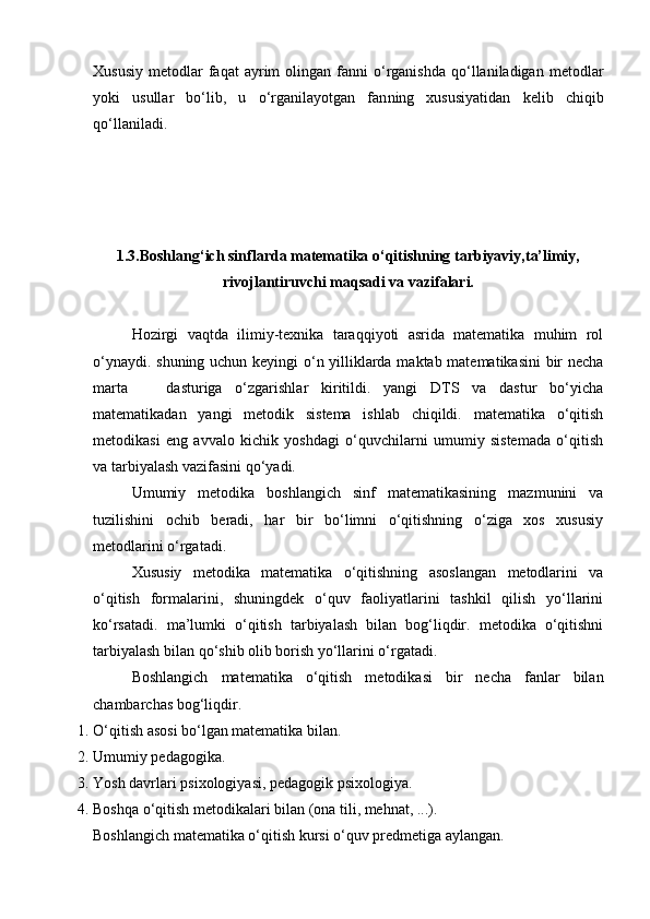 Xususiy   metodlar  faqat  ayrim   olingan  fanni   o‘rganishda  qo‘llaniladigan  metodlar
yoki   usullar   bo‘lib,   u   o‘rganilayotgan   fan ning   xususiyatidan   kelib   chiqib
qo‘llaniladi.
1.3. Boshlang‘ich sinflarda matematika o‘qitishning tarbiyaviy,ta’limiy,
rivojlantiruvchi maqsadi va vazifalari.
Hozirgi   vaqtda   ilimiy-texnika   taraqqiyoti   asrida   matematika   muhim   rol
o‘ynaydi. shuning uchun keyingi o‘n yilliklarda maktab matematikasini bir necha
marta       dasturiga   o‘zgarishlar   kiritildi.   yangi   DTS   va   dastur   bo‘yicha
matematikadan   yangi   metodik   sistema   ishlab   chiqildi.   matematika   o‘qitish
metodikasi   eng   avvalo   kichik   yoshdagi   o‘quvchilarni   umumiy   sistemada   o‘qitish
va tarbiyalash vazifasini qo‘yadi.
Umumiy   metodika   boshlangich   sinf   matematikasining   mazmunini   va
tuzilishini   ochib   beradi,   har   bir   bo‘limni   o‘qitishning   o‘ziga   xos   xususiy
metodlarini o‘rgatadi.
Xususiy   metodika   matematika   o‘qitishning   asoslangan   metodlarini   va
o‘qitish   formalarini,   shuningdek   o‘quv   faoliyatlarini   tashkil   qilish   yo‘llarini
ko‘rsatadi.   ma’lumki   o‘qitish   tarbiyalash   bilan   bog‘liqdir.   metodika   o‘qitishni
tarbiyalash bilan qo‘shib olib borish yo‘llarini o‘rgatadi.
Boshlangich   matematika   o‘qitish   metodikasi   bir   necha   fanlar   bilan
chambarchas bog‘liqdir.
1. O‘qitish asosi bo‘lgan matematika bilan.
2. Umumiy pe dagogika.
3. Yosh davrlari p sixologiya si, pedagogik psixologiya.
4. Boshqa o‘qitish metodikalari bilan ( ona  tili, mehnat ,  ...).
Boshlangich matematika o‘qitish kursi o‘quv predmetiga aylangan. 