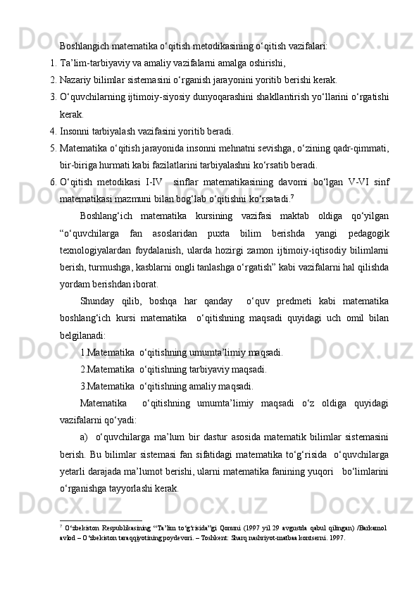 Boshlangich matematika o‘qitish metodikasining o‘qitish vazifalari:
1. Ta’lim-tarbiyaviy va amaliy vazifalarni amalga oshirishi,
2. Nazariy bilimlar sistemasini o‘rganish jarayonini yoritib berishi kerak.
3. O‘quvchilarning  ijtimoiy- siyosiy dunyoqarashini shakllantirish yo‘llarini o‘rgatishi
kerak.
4. Insonni tarbiyalash vazifasini yoritib beradi.
5. Matematika o‘qitish jarayonida insonni mehnatni sevishga, o‘zining qadr-qimmati,
bir-biriga hurmati kabi fazilatlarini tarbiyalashni ko‘rsatib beradi.
6. O‘qitish   metodikasi   I-IV     sinflar   matematikasining   davomi   bo‘lgan   V-VI   sinf
matematikasi mazmuni bilan bog‘lab o‘qitishni ko‘rsatadi. 7
Boshlang‘ich   matematika   kursining   vazifasi   maktab   oldiga   qo‘yilgan
“o‘quvchilarga   fan   asoslaridan   puxta   bilim   berishda   yangi   pedagogik
texnologiya lardan   foydalanish,   ularda   hozirgi   zamon   ijtimoiy-iqtisodiy   bilimlarni
berish, turmushga, kasblarni ongli tanlashga o‘rgatish” kabi vazifalarni hal qilishda
yordam berishdan iborat.
Shunday   qilib,   boshqa   har   qanday     o‘quv   predmeti   kabi   matematika
boshlang‘ich   kursi   matematika     o‘qitishning   maqsadi   quyidagi   uch   omil   bilan
belgilanadi:
1.Matematika  o‘qitishning umumta’limiy maqsadi.
2.Matematika  o‘qitishning tarbiyaviy maqsadi.
3.Matematika  o‘qitishning amaliy maqsadi.
Matematika     o‘qitishning   umumta’limiy   maqsadi   o‘z   oldiga   quyidagi
vazifalarni qo‘yadi:
a)     o‘quvchilarga   ma’lum   bir   dastur   asosida   matematik   bilimlar   sistemasini
berish.   Bu   bilimlar   sistemasi   fan   sifatidagi   matematika   to‘g‘risida     o‘quvchilarga
yetarli darajada ma’lumot berishi, ularni matematika fanining yuqori   bo‘limlarini
o‘rganishga tayyorlashi kerak.
7
  O‘zbekiston   Respublikasining   “Ta’lim   to‘g‘risida”gi   Qonuni   (1997   yil   29   avgustda   qabul   qilingan)   /Barkamol
avlod – O‘zbekiston taraqqiyotining poydevori. – Toshkent: Sharq nashriyot-matbaa kontserni. 1997.  