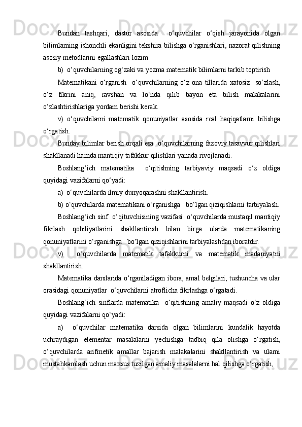 Bundan   tashqari,   dastur   asosida     o‘quvchilar   o‘qish   jarayonida   olgan
bilimlarning ishonchli ekanligini tekshira bilishga o‘rganishlari, nazorat qilishning
asosiy metodlarini egallashlari lozim. 
b)  o‘quvchilarning og‘zaki va yozma matematik bilimlarni tarkib toptirish
Matematikani   o‘rganish     o‘quvchilarning   o‘z   ona   tillarida   xatosiz     so‘zlash,
o‘z   fikrini   aniq,   ravshan   va   lo‘nda   qilib   bayon   eta   bilish   malakalarini
o‘zlashtirishlariga yordam berishi kerak.
v)   o‘quvchilarni   matematik   qonuniyatlar   asosida   real   haqiqatlarni   bilishga
o‘rgatish.
Bunday bilimlar berish orqali esa  o‘quvchilarning fazoviy tasavvur qilishlari
shakllanadi hamda mantiqiy tafakkur qilishlari yanada rivojlanadi.
Boshlang‘ich   matematika     o‘qitishning   tarbiyaviy   maqsadi   o‘z   oldiga
quyidagi vazifalarni qo‘yadi:
a)  o‘quvchilarda ilmiy dunyoqarashni shakllantirish.
b) o‘quvchilarda matematikani o‘rganishga   bo‘lgan qiziqishlarni tarbiyalash.
Boshlang‘ich sinf  o‘qituvchisining vazifasi  o‘quvchilarda mustaqil mantiqiy
fikrlash   qobiliyatlarini   shakllantirish   bilan   birga   ularda   matematikaning
qonuniyatlarini o‘rganishga   bo‘lgan qiziqishlarini tarbiyalashdan iboratdir.
v)     o‘quvchilarda   matematik   tafakkurni   va   matematik   madaniyatni
shakllantirish.
Matematika darslarida o‘rganiladigan ibora, amal belgilari, tushuncha va ular
orasidagi qonuniyatlar  o‘quvchilarni atroflicha fikrlashga o‘rgatadi.
Boshlang‘ich   sinflarda   matematika     o‘qitishning   amaliy   maqsadi   o‘z   oldiga
quyidagi vazifalarni qo‘yadi: 
a)     o‘quvchilar   matematika   darsida   olgan   bilimlarini   kundalik   hayotda
uchraydigan   elementar   masalalarni   yechishga   tadbiq   qila   olishga   o‘rgatish,
o‘quvchilarda   arifmetik   amallar   bajarish   malakalarini   shakllantirish   va   ularni
mustahkamlash uchun maxsus tuzilgan amaliy masalalarni hal qilishga o‘rgatish, 