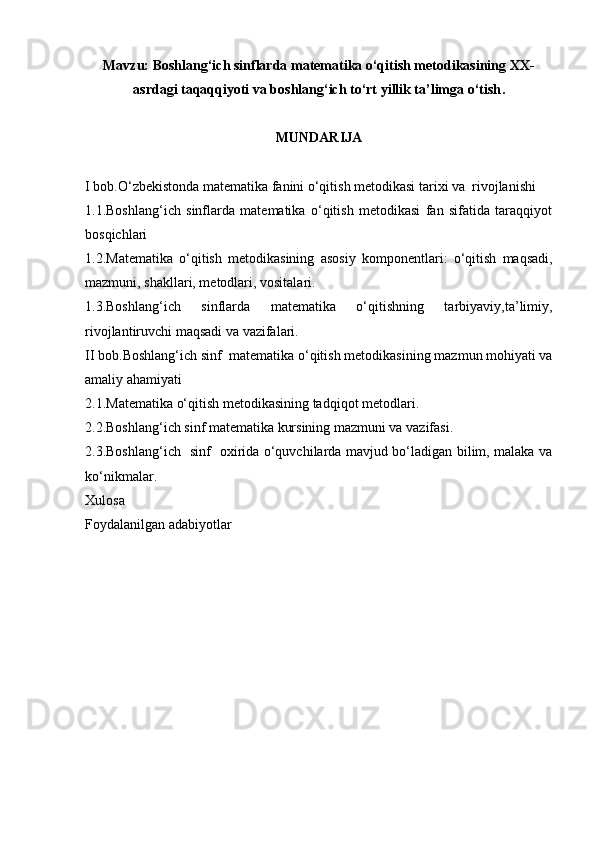 Mavzu:  Boshlang‘ich sinflarda matematika o‘qitish metodikasining XX-
asrdagi taqaqqiyoti va boshlang‘ich to‘rt yillik ta’limga o‘tish .
MUNDARIJA
I bob.O‘zbekistonda matematika fanini o‘qitish metodikasi tarixi va  rivojlanishi 
1.1. Boshlang‘ich   sinflarda   matematika   o‘qitish   metodikasi   fan   sifatida   taraqqiyot
bosqichlari
1.2. Matematika   o‘qitish   metodikasining   asosiy   komponentlari:   o‘qitish   maqsadi,
mazmuni, shakllari, metodlari, vositalari.
1.3. Boshlang‘ich   sinflarda   matematika   o‘qitishning   tarbiyaviy,ta’limiy,
rivojlantiruvchi maqsadi va vazifalari.
II bob. Bоshlаng‘ich sinf   matematika o‘qitish metodikasining  mаzmun mohiyati va
amaliy ahamiyati  
2.1.Matematika o‘qitish metodikasining tadqiqot metodlari .
2.2.Bоshlаng‘ich sinf mаtеmаtikа kursining mazmuni va vаzifаsi.
2.3.Bоshlаng‘ich   sinf   охiridа o‘quvchilаrda mаvjud bo‘lаdigаn bilim, mаlаkа vа
ko‘nikmаlаr.
Xulosa 
Foydalanilgan adabiyotlar  