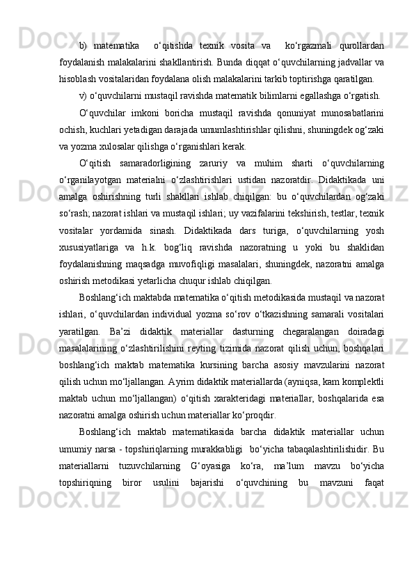 b)   matematika     o‘qitishda   texnik   vosita   va     ko‘rgazmali   qurollardan
foydalanish malakalarini shakllantirish. Bunda diqqat o‘quvchilarning jadvallar va
hisoblash vositalaridan foydalana olish malakalarini tarkib toptirishga qaratilgan.
v) o‘quvchilarni mustaqil ravishda matematik bilimlarni egallashga o‘rgatish.
O‘quvchilar   imkoni   boricha   mustaqil   ravishda   qonuniyat   munosabatlarini
ochish, kuchlari yetadigan darajada umumlashtirishlar qilishni, shuningdek og‘zaki
va yozma xulosalar qilishga o‘rganishlari kerak.
O‘qitish   samaradorligining   zaruriy   va   muhim   sharti   o‘quvchilarning
o‘rganilayotgan   materialni   o‘zlashtirishlari   ustidan   nazoratdir.   Didaktikada   uni
amalga   oshirishning   turli   shakllari   ishlab   chiqilgan:   bu   o‘quvchilardan   og‘zaki
so‘rash; nazorat ishlari va mustaqil ishlari; uy vazifalarini tekshirish, testlar, texnik
vositalar   yordamida   sinash.   Didaktikada   dars   turiga,   o‘quvchilarning   yosh
xususiyatlariga   va   h.k.   bog‘liq   ravishda   nazoratning   u   yoki   bu   shaklidan
foydalanishning   maqsadga   muvofiqligi   masalalari,   shuningdek,   nazoratni   amalga
oshirish metodikasi yetarlicha chuqur ishlab chiqilgan.
Boshlang‘ich maktabda matematika o‘qitish metodikasida mustaqil va nazorat
ishlari,   o‘quvchilardan   individual   yozma   so‘rov   o‘tkazishning   samarali   vositalari
yaratilgan.   Ba’zi   didaktik   materiallar   dasturning   chegaralangan   doiradagi
masalalarining   o‘zlashtirilishini   reyting   tizimida   nazorat   qilish   uchun,   boshqalari
boshlang‘ich   maktab   matematika   kursining   barcha   asosiy   mavzularini   nazorat
qilish uchun mo‘ljallangan. Ayrim didaktik materiallarda (ayniqsa, kam komplektli
maktab   uchun   mo‘ljallangan)   o‘qitish   xarakteridagi   materiallar,   boshqalarida   esa
nazoratni amalga oshirish uchun materiallar ko‘proqdir.
Boshlang‘ich   maktab   matematikasida   barcha   didaktik   materiallar   uchun
umumiy narsa - topshiriqlarning murakkabligi    bo‘yicha tabaqalashtirilishidir. Bu
materiallarni   tuzuvchilarning   G‘oyasiga   ko‘ra,   ma’lum   mavzu   bo‘yicha
topshiriqning   biror   usulini   bajarishi   o‘quvchining   bu   mavzuni   faqat