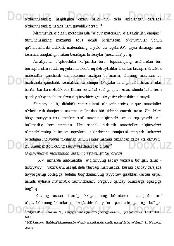 o‘zlashtirganligi   haqidagina   emas,   balki   uni   to‘la   aniqlangan   darajada
o‘zlashtirganligi haqida ham guvohlik beradi.  8
Matematika o‘qitish metodikasida  “o‘quv materialini  o‘zlashtirilish darajasi”
tushunchasining   mazmuni   to‘la   ochib   berilmagan.   o‘qituvchilar   uchun
qo‘llanmalarda   didaktik   materialning   u   yoki   bu   topshiriG‘i   qaysi   darajaga   mos
kelishini aniqlashga imkon beradigan kriteriylar (mezonlar) yo‘q.
Amaliyotda   o‘qituvchilar   ko‘pincha   biror   topshiriqning   usullaridan   biri
boshqalaridan soddaroq yoki murakkabroq deb aytadilar. Bundan tashqari, didaktik
materiallar   qanchalik   san’atkorona   tuzilgan   bo‘lmasin,   ularning   mazmuni   va
tuzilishida   qanchalik   sermahsul   va   chuqur   G‘oyalar   amalga   oshirilmasin,   ular
baribir barcha metodik vazifalarni tezda hal etishga qodir emas, chunki hatto hech
qanday o‘rgatuvchi mashina o‘qituvchining intuisiyasini almashtira olmaydi.
Shunday   qilib,   didaktik   materiallarni   o‘quvchilarning   o‘quv   materialini
o‘zlashtirish   darajasini   nazorat   usullaridan   biri   sifatida   qarash   lozim.   Shu   bilan
birga   muayyan   usul   mazkur   sinf,   mazkur   o‘qituvchi   uchun   eng   yaxshi   usul
bo‘lmasligi   ham   mumkin.   Shu   sababli   didaktik   materiallar   o‘qituvchini
o‘quvchilarning   bilim   va   uquvlarni   o‘zlashtirish   darajasini   aniqlash   imkonini
beradigan individual  tekshirish uchun ishlar  matnini  tuzishdan  xalos eta  olmaydi.
Bu umum metodikaning asosiy vazifalaridan biridir. 9
O‘quvchilarni  matematika  kursini o‘rganishga tayyorlash.  
  I-IV   sinflarda   matematika     o‘qitishning   asosiy   vazifasi   bo‘lgan   talim   -
tarbiyaviy     vazifalarni hal qilishda ulardagi matematika  kursini qanday darajada
tayyorgarligi   borligiga,   bolalar   bog‘chalarining   tayyorlov   guruhlari   dasturi   orqali
hamda   uylarda   matematik   tushunchalarni   o‘rganib   qanday   bilimlarga   egaligiga
bog‘liq.
Shuning   uchun   1-sinfga   kelganlarning   bilimlarini     aniqlash,   sinf
o‘quvchilarining   bilimlarini     tenglashtirish,   ya’ni     past   bilimga     ega   bo‘lgan
8
  Tolipov O‘.Q., Usmonova M., Pedagogik texnologiyalarning tatbiqiy asoslari (O‘quv qo‘llanma) - T.: Fan.2006.-
262 b
9
  M.E.Jumay е v. “Boshlang’ich mat е matika o’qitish m е todikasidan amaliy mashg’ulotlar to’plami”. T.:  O’qituvchi
2005-y. 