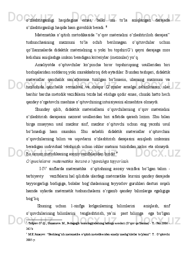 o‘zlashtirganligi   haqidagina   emas,   balki   uni   to‘la   aniqlangan   darajada
o‘zlashtirganligi haqida ham guvohlik beradi.  8
Matematika o‘qitish metodikasida  “o‘quv materialini  o‘zlashtirilish darajasi”
tushunchasining   mazmuni   to‘la   ochib   berilmagan.   o‘qituvchilar   uchun
qo‘llanmalarda   didaktik   materialning   u   yoki   bu   topshiriG‘i   qaysi   darajaga   mos
kelishini aniqlashga imkon beradigan kriteriylar (mezonlar) yo‘q.
Amaliyotda   o‘qituvchilar   ko‘pincha   biror   topshiriqning   usullaridan   biri
boshqalaridan soddaroq yoki murakkabroq deb aytadilar. Bundan tashqari, didaktik
materiallar   qanchalik   san’atkorona   tuzilgan   bo‘lmasin,   ularning   mazmuni   va
tuzilishida   qanchalik   sermahsul   va   chuqur   G‘oyalar   amalga   oshirilmasin,   ular
baribir barcha metodik vazifalarni tezda hal etishga qodir emas, chunki hatto hech
qanday o‘rgatuvchi mashina o‘qituvchining intuisiyasini almashtira olmaydi.
Shunday   qilib,   didaktik   materiallarni   o‘quvchilarning   o‘quv   materialini
o‘zlashtirish   darajasini   nazorat   usullaridan   biri   sifatida   qarash   lozim.   Shu   bilan
birga   muayyan   usul   mazkur   sinf,   mazkur   o‘qituvchi   uchun   eng   yaxshi   usul
bo‘lmasligi   ham   mumkin.   Shu   sababli   didaktik   materiallar   o‘qituvchini
o‘quvchilarning   bilim   va   uquvlarni   o‘zlashtirish   darajasini   aniqlash   imkonini
beradigan individual  tekshirish uchun ishlar  matnini  tuzishdan  xalos eta  olmaydi.
Bu umum metodikaning asosiy vazifalaridan biridir. 9
O‘quvchilarni  matematika  kursini o‘rganishga tayyorlash.  
  I-IV   sinflarda   matematika     o‘qitishning   asosiy   vazifasi   bo‘lgan   talim   -
tarbiyaviy     vazifalarni hal qilishda ulardagi matematika  kursini qanday darajada
tayyorgarligi   borligiga,   bolalar   bog‘chalarining   tayyorlov   guruhlari   dasturi   orqali
hamda   uylarda   matematik   tushunchalarni   o‘rganib   qanday   bilimlarga   egaligiga
bog‘liq.
Shuning   uchun   1-sinfga   kelganlarning   bilimlarini     aniqlash,   sinf
o‘quvchilarining   bilimlarini     tenglashtirish,   ya’ni     past   bilimga     ega   bo‘lgan
8
  Tolipov O‘.Q., Usmonova M., Pedagogik texnologiyalarning tatbiqiy asoslari (O‘quv qo‘llanma) - T.: Fan.2006.-
262 b
9
  M.E.Jumay е v. “Boshlang’ich mat е matika o’qitish m е todikasidan amaliy mashg’ulotlar to’plami”. T.:  O’qituvchi
2005-y.