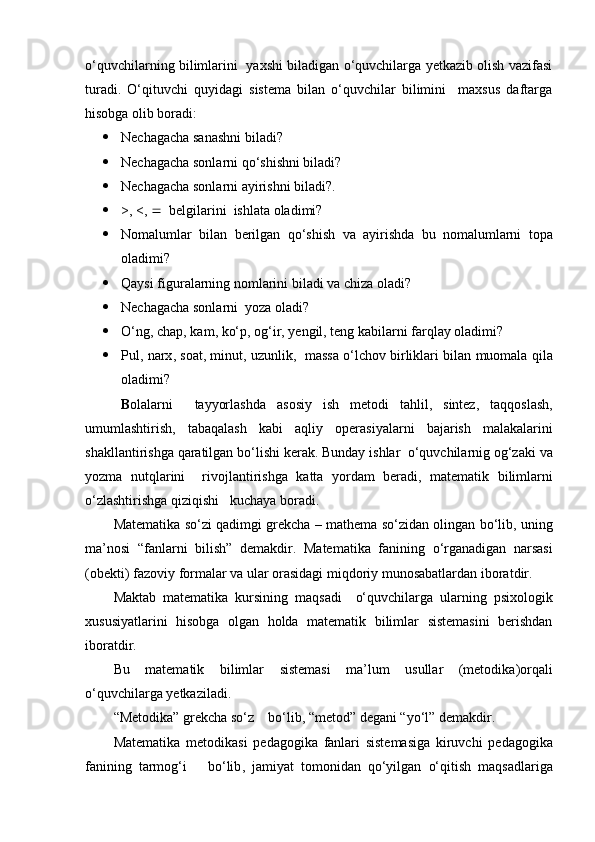 o‘quvchilarning bilimlarini   yaxshi biladigan o‘quvchilarga yetkazib olish vazifasi
turadi.   O‘qituvchi   quyidagi   sistema   bilan   o‘quvchilar   bilimini     maxsus   daftarga
hisobga olib boradi:
 Nechagacha sanashni biladi? 
 Nechagacha sonlarni qo‘shishni biladi?
 Nechagacha sonlarni ayirishni biladi?. 
 >, <,     belgilarini  ishlata oladimi?
 Nomalumlar   bilan   berilgan   qo‘shish   va   ayirishda   bu   nomalumlarni   topa
oladimi ? 
 Qaysi figuralarning nomlarini biladi va chiza oladi?
 Nechagacha sonlarni  yoza oladi?
 O‘ ng ,  chap ,  kam ,  ko‘p ,  og‘ir ,  yengil ,  teng   kabilarni   farqlay   oladimi ?
 Pul ,  narx ,  soat ,  minut ,  uzunlik ,    massa   o‘lchov   birliklari   bilan   muomala   qila
oladimi ?
B olalarni     tayyorlashda   asosiy   ish   metodi   tahlil ,   sintez ,   taqqoslash ,
umumlashtirish ,   tabaqalash   kabi   aqliy   operasiyalarni   bajarish   malakalarini
shakllantirishga   qaratilgan   bo‘lishi   kerak .  Bunday   ishlar    o‘quvchilarnig   og‘zaki   va
yozma   nutqlarini     rivojlantirishga   katta   yordam   beradi ,   matematik   bilimlarni
o‘zlashtirishga   qiziqishi     kuchaya   boradi .
Matematika   so‘zi   qadimgi   grekcha  –   mathema   so‘zidan   olingan   bo‘lib ,  uning
ma ’ nosi   “ fanlarni   bilish ”   demakdir .   Matematika   fanining   o‘rganadigan   narsasi
( obekti )  fazoviy   formalar   va   ular   orasidagi   miqdoriy   munosabatlardan   iboratdir .
Maktab   matematika   kursining   maqsadi     o‘quvchilarga   ularning   psixologik
xususiyatlarini   hisobga   olgan   holda   matematik   bilimlar   sistemasini   berishdan
iboratdir .
Bu   matematik   bilimlar   sistemasi   ma ’ lum   usullar   ( metodika ) orqali
o‘quvchilarga   yetkaziladi .
“ Metodika ”  grekcha   so‘z      bo‘lib , “ metod ”  degani  “ yo‘l ”  demakdir .
Matematika   metodikasi   pedagogika   fanlari   sistemasiga   kiruvchi   pedagogika
fanining   tarmog‘i       bo‘lib ,   jamiyat   tomonidan   qo‘yilgan   o‘qitish   maqsadlariga