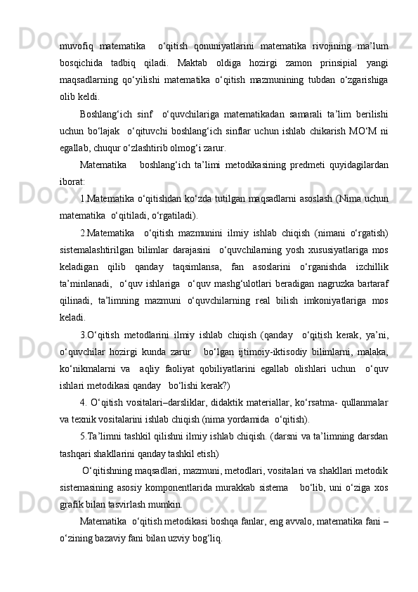 muvofiq   matematika     o‘qitish   qonuniyatlarini   matematika   rivojining   ma ’ lum
bosqichida   tadbiq   qiladi .   Maktab   oldiga   hozirgi   zamon   prinsipial   yangi
maqsadlarning   qo‘yilishi   matematika   o‘qitish   mazmunining   tubdan   o‘zgarishiga
olib   keldi .
Boshlang‘ich   sinf     o‘quvchilariga   matematikadan   samarali   ta ’ lim   berilishi
uchun   bo‘lajak     o‘qituvchi   boshlang‘ich   sinflar   uchun   ishlab   chikarish   MO‘M   ni
egallab ,  chuqur   o‘zlashtirib   olmo g‘ i   zarur .
Matematika       boshlang‘ich   ta ’ limi   metodikasining   predmeti   quyidagilardan
iborat :
1. Matematika   o‘qitishdan   ko‘zda   tutilgan   maqsadlarni   asoslash   ( Nima   uchun
matematika    o‘qitiladi ,  o‘rgatiladi ).
2. Matematika     o‘qitish   mazmunini   ilmiy   ishlab   chiqish   ( nimani   o‘rgatish )
sistemalashtirilgan   bilimlar   darajasini     o‘quvchilarning   yosh   xususiyatlariga   mos
keladigan   qilib   qanday   taqsimlansa ,   fan   asoslarini   o‘rganishda   izchillik
ta ’ minlanadi ,     o‘quv   ishlariga     o‘quv   mash g‘ ulotlari   beradigan   nagruzka   bartaraf
qilinadi ,   ta ’ limning   mazmuni   o‘quvchilarning   real   bilish   imkoniyatlariga   mos
keladi .
3. O‘qitish   metodlarini   ilmiy   ishlab   chiqish   ( qanday     o‘qitish   kerak ,   ya ’ ni ,
o‘quvchilar   hozirgi   kunda   zarur       bo‘lgan   ijtimoiy- iktisodiy   bilimlarni ,   malaka ,
ko‘nikmalarni   va     aqliy   faoliyat   qobiliyatlarini   egallab   olishlari   uchun     o‘quv
ishlari   metodikasi   qanday     bo‘lishi   kerak ? )
4.  O‘qitish   vositalari–darsliklar,  didaktik  materiallar,  ko‘rsatma-  qullanmalar
va texnik vositalarini ishlab chiqish (nima yordamida  o‘qitish).
5.Ta’limni tashkil qilishni ilmiy ishlab chiqish. (darsni va ta’limning darsdan
tashqari shakllarini qanday tashkil etish)
 O‘qitishning maqsadlari, mazmuni, metodlari, vositalari va shakllari metodik
sistemasining   asosiy   komponentlarida   murakkab   sistema       bo‘lib,   uni   o‘ziga   xos
grafik bilan tasvirlash mumkin.
Matematika    o‘qitish   metodikasi   boshqa   fanlar ,  eng   avvalo ,  matematika   fani  –
o‘zining   bazaviy   fani   bilan   uzviy   bog‘liq . 