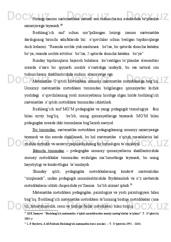 Hozirgi   zamon   matematikasi   natural   son   tushunchasini   asoslashda   to‘plamlar
nazariyasiga   tayanadi . 10
Boshlang‘ich   sinf   uchun   mo‘ljallangan   hozirgi   zamon   matematika
darsligining   birinchi   sahifalarida   biz     o‘quvchilar   uchun   berilgan   topshiriqlarga
duch   kelamiz : “ Rasmda   nechta   yuk   mashinasi     bo‘lsa ,  bir   qatorda   shuncha   katakni
bo‘ya ,  rasmda   nechta   avtobus     bo‘lsa , 2- qatorda   shuncha   katakni     bo‘ya ”.
Bunday   topshiriqlarni   bajarish   bolalarni     ko‘rsatilgan   to‘plamlar   elementlari
orasida   o‘zaro   bir   qiymatli   moslik   o‘rnatishga   undaydi ,   bu   esa   natural   son
tushunchasini   shakllantirishda   muhim    ahamiyatga   ega .
Matematika   O‘qitish   Metodikasi   umumiy   matematika   metodikasiga   bog‘liq.
Umumiy   matematika   metodikasi   tomonidan   belgilangan   qonuniyatlar   kichik
yoshdagi     o‘quvchilarning   yosh   xususiyatlarini   hisobga   olgan   holda   boshlang‘ich
matematika  o‘qitish metodikasi tomonidan ishlatiladi.
Boshlang‘ich sinf  MO‘M  pedagogika  va yangi  pedagogik texnologiya     fani
bilan   uzviy   bog‘liq       bo‘lib,   uning   qonuniyatlariga   tayanadi.   MO‘M   bilan
pedagogika orasida ikki tomonlama bog‘lanish mavjud.
Bir tomondan , matematika metodikasi  pedagogikaning umumiy nazariyasiga
tayanadi   va   shu   asosda   shakllanadi,   bu   hol   matematika     o‘qitish   masalalarini   hal
etishda metodik va nazariy yaqinlashishning bir butunligini ta’minlaydi.
Ikkinchi   tomondan   –   pedagogika   umumiy   qonuniyatlarini   shakllantirishda
xususiy   metodikalar   tomonidan   erishilgan   ma’lumotlarga   tayanadi,   bu   uning
hayotiyligi va konkretligini  ta’minlaydi.
Shunday   qilib,   pedagogika   metodikalarning   konkret   materialidan
“oziqlanadi”,   undan   pedagogik   umumlashtirishda   foydalaniladi   va   o‘z   navbatida
metodikalarni ishlab chiqarishda yo‘llanma   bo‘lib xizmat qiladi. 11
Matematika   metodikasi   pedagogika,   psixologiya   va   yosh   psixologiyasi   bilan
bog‘liq. Boshlang‘ich matematika metodikasi ta’limning boshqa metodikalari (ona
tili, tabiatshunoslik, rasm va boshqa fanlar metodikasi) bilan boqliq.
10
  M.E.Jumay е v. “Boshlang’ich mat е matika o’qitish m е todikasidan amaliy mashg’ulotlar to’plami”. T.: O’qituvchi
2005-y
11
  L.P.Stoylova, A.M.Pishkalo Boshlang‘ich matematika kursi asoslari. – T.: O‘qituvchi 1991.- 336 b. 