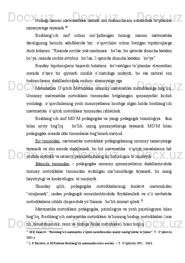 Hozirgi   zamon   matematikasi   natural   son   tushunchasini   asoslashda   to‘plamlar
nazariyasiga   tayanadi . 10
Boshlang‘ich   sinf   uchun   mo‘ljallangan   hozirgi   zamon   matematika
darsligining   birinchi   sahifalarida   biz     o‘quvchilar   uchun   berilgan   topshiriqlarga
duch   kelamiz : “ Rasmda   nechta   yuk   mashinasi     bo‘lsa ,  bir   qatorda   shuncha   katakni
bo‘ya ,  rasmda   nechta   avtobus     bo‘lsa , 2- qatorda   shuncha   katakni     bo‘ya ”.
Bunday   topshiriqlarni   bajarish   bolalarni     ko‘rsatilgan   to‘plamlar   elementlari
orasida   o‘zaro   bir   qiymatli   moslik   o‘rnatishga   undaydi ,   bu   esa   natural   son
tushunchasini   shakllantirishda   muhim    ahamiyatga   ega .
Matematika   O‘qitish   Metodikasi   umumiy   matematika   metodikasiga   bog‘liq.
Umumiy   matematika   metodikasi   tomonidan   belgilangan   qonuniyatlar   kichik
yoshdagi     o‘quvchilarning   yosh   xususiyatlarini   hisobga   olgan   holda   boshlang‘ich
matematika  o‘qitish metodikasi tomonidan ishlatiladi.
Boshlang‘ich sinf  MO‘M  pedagogika  va yangi  pedagogik texnologiya     fani
bilan   uzviy   bog‘liq       bo‘lib,   uning   qonuniyatlariga   tayanadi.   MO‘M   bilan
pedagogika orasida ikki tomonlama bog‘lanish mavjud.
Bir tomondan , matematika metodikasi  pedagogikaning umumiy nazariyasiga
tayanadi   va   shu   asosda   shakllanadi,   bu   hol   matematika     o‘qitish   masalalarini   hal
etishda metodik va nazariy yaqinlashishning bir butunligini ta’minlaydi.
Ikkinchi   tomondan   –   pedagogika   umumiy   qonuniyatlarini   shakllantirishda
xususiy   metodikalar   tomonidan   erishilgan   ma’lumotlarga   tayanadi,   bu   uning
hayotiyligi va konkretligini  ta’minlaydi.
Shunday   qilib,   pedagogika   metodikalarning   konkret   materialidan
“oziqlanadi”,   undan   pedagogik   umumlashtirishda   foydalaniladi   va   o‘z   navbatida
metodikalarni ishlab chiqarishda yo‘llanma   bo‘lib xizmat qiladi. 11
Matematika   metodikasi   pedagogika,   psixologiya   va   yosh   psixologiyasi   bilan
bog‘liq. Boshlang‘ich matematika metodikasi ta’limning boshqa metodikalari (ona
tili, tabiatshunoslik, rasm va boshqa fanlar metodikasi) bilan boqliq.
10
  M.E.Jumay е v. “Boshlang’ich mat е matika o’qitish m е todikasidan amaliy mashg’ulotlar to’plami”. T.: O’qituvchi
2005-y
11
  L.P.Stoylova, A.M.Pishkalo Boshlang‘ich matematika kursi asoslari. – T.: O‘qituvchi 1991.- 336 b.