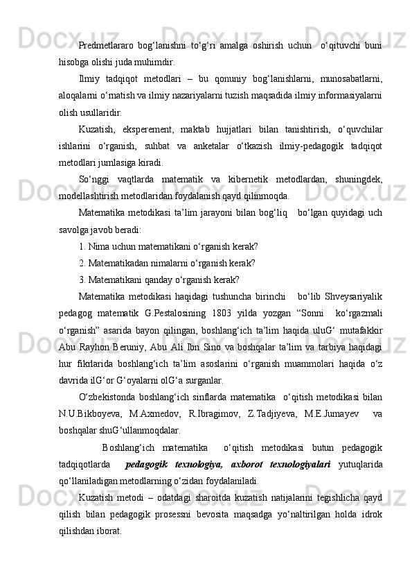 Predmetlararo   bog‘lanishni   to‘g‘ri   amalga   oshirish   uchun     o‘qituvchi   buni
hisobga olishi juda muhimdir.
Ilmiy   tadqiqot   metodlari   –   bu   qonuniy   bog‘lanishlarni,   munosabatlarni,
aloqalarni o‘rnatish va ilmiy nazariyalarni tuzish maqsadida ilmiy informasiyalarni
olish usullaridir.
Kuzatish,   eksperement,   maktab   hujjatlari   bilan   tanishtirish,   o‘quvchilar
ishlarini   o‘rganish,   suhbat   va   anketalar   o‘tkazish   ilmiy-pedagogik   tadqiqot
metodlari jumlasiga kiradi.
So‘nggi   vaqtlarda   matematik   va   kibernetik   metodlardan,   shuningdek,
modellashtirish metodlaridan foydalanish qayd qilinmoqda.
Matematika   metodikasi   ta’lim   jarayoni   bilan   bog‘liq       bo‘lgan   quyidagi   uch
savolga javob beradi:
1. Nima uchun matematikani o‘rganish kerak?
2. Matematikadan nimalarni o‘rganish kerak?
3. Matematikani qanday o‘rganish kerak?
Matematika   metodikasi   haqidagi   tushuncha   birinchi       bo‘lib   Shveysariyalik
pedagog   matematik   G.Pestalosining   1803   yilda   yozgan   “Sonni     ko‘rgazmali
o‘rganish”   asarida   bayon   qilingan,   boshlang‘ich   ta’lim   haqida   uluG‘   mutafakkir
Abu   Rayhon   Beruniy,   Abu   Ali   Ibn   Sino   va   boshqalar   ta’lim   va   tarbiya   haqidagi
hur   fikrlarida   boshlang‘ich   ta’lim   asoslarini   o‘rganish   muammolari   haqida   o‘z
davrida ilG‘or G‘oyalarni olG‘a surganlar.
O‘zbekistonda   boshlang‘ich   sinflarda   matematika     o‘qitish   metodikasi   bilan
N.U.Bikboyeva,   M.Axmedov,   R.Ibragimov,   Z.Tadjiyeva,   M.E.Jumayev     va
boshqalar shuG‘ullanmoqdalar.
      Boshlang‘ich   matematika     o‘qitish   metodikasi   butun   pedagogik
tadqiqotlarda     pedagogik   texnologiya,   axborot   texnologiyalari   yutuqlarida
qo‘llaniladigan metodlarning o‘zidan foydalaniladi.
Kuzatish   metodi   –   odatdagi   sharoitda   kuzatish   natijalarini   tegishlicha   qayd
qilish   bilan   pedagogik   prosessni   bevosita   maqsadga   yo‘naltirilgan   holda   idrok
qilishdan iborat.