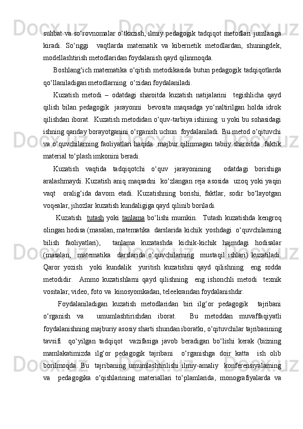 suhbat   va  so‘rovnomalar  o‘tkazish,  ilmiy pedagogik  tadqiqot   metodlari   jumlasiga
kiradi.   So‘nggi     vaqtlarda   matematik   va   kibernetik   metodlardan,   shuningdek,
modellashtirish metodlaridan foydalanish qayd qilinmoqda.
Boshlang‘ich matematika o‘qitish metodikasida butun pedagogik tadqiqotlarda
qo‘llaniladigan metodlarning  o‘zidan foydalaniladi.
Kuzatish   metodi   –   odatdagi   sharoitda   kuzatish   natijalarini     tegishlicha   qayd
qilish   bilan   pedagogik     jarayonni     bevosita   maqsadga   yo‘naltirilgan   holda   idrok
qilishdan iborat.  Kuzatish metodidan o‘quv-tarbiya ishining  u yoki bu sohasidagi
ishning qanday borayotganini o‘rganish uchun  foydalaniladi. Bu metod o‘qituvchi
va o‘quvchilarning faoliyatlari haqida   majbur qilinmagan tabiiy sharoitda   faktik
material to‘plash imkonini beradi.
Kuzatish   vaqtida   tadqiqotchi   o‘quv   jarayonining     odatdagi   borishiga
aralashmaydi.  Kuzatish  aniq  maqsadni    ko‘zlangan  reja  asosida    uzoq  yoki  yaqin
vaqt     oralig‘ida   davom   etadi.   Kuzatishning   borishi,   faktlar,   sodir   bo‘layotgan
voqealar, jihozlar kuzatish kundaligiga qayd qilinib boriladi.
  Kuzatish     tutash   yoki   tanlama   bo‘lishi   mumkin.     Т utash   kuzatishda   kengroq
olingan hodisa (masalan, matematika  darslarida kichik  yoshdagi  o‘quvchilarning
bilish   faoliyatlari),     tanlama   kuzatashda   kichik-kichik   hajmdagi   hodisalar
(masalan,     matematika     darslarida   o‘quvchilarning     mustaqil   ishlari)   kuzatiladi.
Qaror   yozish     yoki   kundalik     yuritish   kuzatishni   qayd   qilishning     eng   sodda
metodidir.     Ammo   kuzatishlarni   qayd   qilishning     eng   ishonchli   metodi     texnik
vositalar, video, foto va  kinosyomkadan, teleekrandan foydalanishdir.
  Foydalaniladigan   kuzatish   metodlaridan   biri   ilg‘or   pedagogik     tajribani
o‘rganish   va     umumlashtirishdan   iborat.     Bu   metoddan   muvaffaqiyatli
foydalanishning majburiy asosiy sharti shundan iboratki, o‘qituvchilar tajribasining
tavsifi     qo‘yilgan   tadqiqot     vazifasiga   javob   beradigan   bo‘lishi   kerak   (bizning
mamlakatimizda   ilg‘or   pedagogik   tajribani     o‘rganishga   doir   katta     ish   olib
borilmoqda.   Bu     tajribaning   umumlashtirilishi   ilmiy-amaliy     konferensiyalarning
va     pedagogika   o‘qishlarining   materiallari   to‘plamlarida,   monografiyalarda   va