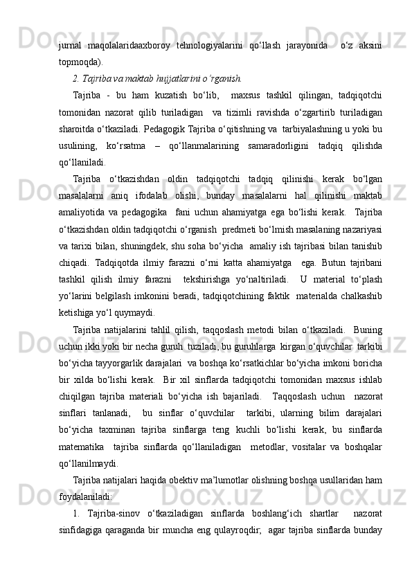 jurnal   maqolalaridaaxboroy   tehnologiyalarini   qo‘llash   jarayonida     o‘z   aksini
topmoqda).
2. Tajriba va maktab hujjatlarini o‘rganish.
Tajriba   -   bu   ham   kuzatish   bo‘lib,     maxsus   tashkil   qilingan,   tadqiqotchi
tomonidan   nazorat   qilib   turiladigan     va   tizimli   ravishda   o‘zgartirib   turiladigan
sharoitda o‘tkaziladi. Pedagogik Tajriba o‘qitishning va  tarbiyalashning u yoki bu
usulining,   ko‘rsatma   –   qo‘llanmalarining   samaradorligini   tadqiq   qilishda
qo‘llaniladi.
Tajriba   o‘tkazishdan   oldin   tadqiqotchi   tadqiq   qilinishi   kerak   bo‘lgan
masalalarni   aniq   ifodalab   olishi,   bunday   masalalarni   hal   qilinishi   maktab
amaliyotida   va   pedagogika     fani   uchun   ahamiyatga   ega   bo‘lishi   kerak.     Tajriba
o‘tkazishdan oldin tadqiqotchi o‘rganish  predmeti bo‘lmish masalaning nazariyasi
va tarixi  bilan,  shuningdek,  shu  soha  bo‘yicha   amaliy  ish  tajribasi  bilan  tanishib
chiqadi.   Т adqiqotda   ilmiy   farazni   o‘rni   katta   ahamiyatga     ega.   Butun   tajribani
tashkil   qilish   ilmiy   farazni     tekshirishga   yo‘naltiriladi.     U   material   to‘plash
yo‘larini   belgilash   imkonini   beradi,   tadqiqotchining  faktik    materialda  chalkashib
ketishiga yo‘l quymaydi.
Tajriba   natijalarini   tahlil   qilish,   taqqoslash   metodi   bilan   o‘tkaziladi.     Buning
uchun ikki yoki bir necha guruh  tuziladi, bu guruhlarga  kirgan o‘quvchilar  tarkibi
bo‘yicha tayyorgarlik darajalari  va boshqa ko‘rsatkichlar bo‘yicha imkoni boricha
bir   xilda   bo‘lishi   kerak.     Bir   xil   sinflarda   tadqiqotchi   tomonidan   maxsus   ishlab
chiqilgan   tajriba   materiali   bo‘yicha   ish   bajariladi.     Т aqqoslash   uchun     nazorat
sinflari   tanlanadi,     bu   sinflar   o‘quvchilar     tarkibi,   ularning   bilim   darajalari
bo‘yicha   taxminan   tajriba   sinflarga   teng   kuchli   bo‘lishi   kerak,   bu   sinflarda
matematika     tajriba   sinflarda   qo‘llaniladigan     metodlar,   vositalar   va   boshqalar
qo‘llanilmaydi.
Tajriba natijalari haqida obektiv ma’lumotlar olishning boshqa usullaridan ham
foydalaniladi:
1.   Tajriba-sinov   o‘tkaziladigan   sinflarda   boshlang‘ich   shartlar     nazorat
sinfidagiga qaraganda bir muncha eng qulayroqdir;   agar tajriba sinflarda bunday