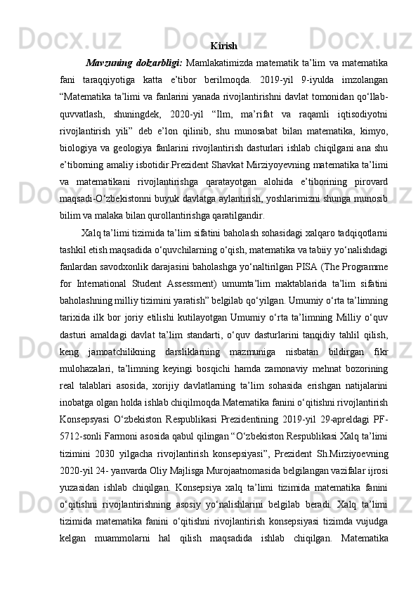 Kirish
              Mavzuning   dolzarbligi:   Mamlakatimizda   matematik   ta’lim   va   matematika
fani   taraqqiyotiga   katta   e’tibor   berilmoqda.   2019-yil   9-iyulda   imzolangan
“Matematika ta’limi va fanlarini yanada rivojlantirishni davlat tomonidan qo‘llab-
quvvatlash,   shuningdek,   2020-yil   “Ilm,   ma’rifat   va   raqamli   iqtisodiyotni
rivojlantirish   yili”   deb   e’lon   qilinib,   shu   munosabat   bilan   matematika,   kimyo,
biologiya  va   geologiya   fanlarini   rivojlantirish   dasturlari   ishlab   chiqilgani   ana   shu
e’tiborning amaliy isbotidir.Prezident Shavkat Mirziyoyevning matematika ta’limi
va   matematikani   rivojlantirishga   qaratayotgan   alohida   e’tiborining   pirovard
maqsadi-O‘zbekistonni buyuk davlatga aylantirish, yoshlarimizni shunga munosib
bilim va malaka bilan qurollantirishga qaratilgandir. 
        Xalq ta’limi tizimida ta’lim sifatini baholash sohasidagi xalqaro tadqiqotlarni
tashkil etish maqsadida o‘quvchilarning o‘qish, matematika va tabiiy yo‘nalishdagi
fanlardan savodxonlik darajasini baholashga yo‘naltirilgan PISA (The Programme
for   International   Student   Assessment)   umumta’lim   maktablarida   ta’lim   sifatini
baholashning milliy tizimini yaratish” belgilab qo‘yilgan. Umumiy o‘rta ta’limning
tarixida   ilk   bor   joriy   etilishi   kutilayotgan   Umumiy   o‘rta   ta’limning   Milliy   o‘quv
dasturi   amaldagi   davlat   ta’lim   standarti,   o‘quv   dasturlarini   tanqidiy   tahlil   qilish,
keng   jamoatchilikning   darsliklarning   mazmuniga   nisbatan   bildirgan   fikr
mulohazalari,   ta’limning   keyingi   bosqichi   hamda   zamonaviy   mehnat   bozorining
real   talablari   asosida,   xorijiy   davlatlarning   ta’lim   sohasida   erishgan   natijalarini
inobatga olgan holda ishlab chiqilmoqda.Matematika fanini o‘qitishni rivojlantirish
Konsepsyasi   O‘zbekiston   Respublikasi   Prezidentining   2019-yil   29-apreldagi   PF-
5712-sonli Farmoni asosida qabul qilingan “O‘zbekiston Respublikasi Xalq ta’limi
tizimini   2030   yilgacha   rivojlantirish   konsepsiyasi”,   Prezident   Sh.Mirziyoevning
2020-yil 24- yanvarda Oliy Majlisga Murojaatnomasida belgilangan vazifalar ijrosi
yuzasidan   ishlab   chiqilgan.   Konsepsiya   xalq   ta’limi   tizimida   matematika   fanini
o‘qitishni   rivojlantirishning   asosiy   yo‘nalishlarini   belgilab   beradi.   Xalq   ta’limi
tizimida   matematika   fanini   o‘qitishni   rivojlantirish   konsepsiyasi   tizimda   vujudga
kelgan   muammolarni   hal   qilish   maqsadida   ishlab   chiqilgan.   Matematika 