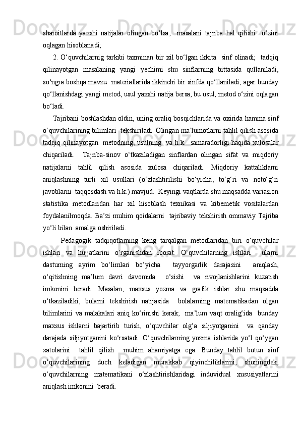 sharoitlarda   yaxshi   natijalar   olingan   bo‘lsa,     masalani   tajriba   hal   qilishi     o‘zini
oqlagan hisoblanadi;
2. O‘quvchilarnig tarkibi  taxminan  bir   xil  bo‘lgan ikkita   sinf   olinadi;    tadqiq
qilinayotgan   masalaning   yangi   yechimi   shu   sinflarning   bittasida   qullaniladi,
so‘ngra boshqa mavzu  materiallarida ikkinchi bir sinfda qo‘llaniladi; agar bunday
qo‘llanishdagi yangi metod, usul yaxshi natija bersa, bu usul, metod o‘zini oqlagan
bo‘ladi.
Tajribani boshlashdan oldin, uning oraliq bosqichlarida va oxirida hamma sinf
o‘quvchilarining bilimlari  tekshiriladi. Olingan ma’lumotlarni tahlil qilish asosida
tadqiq qilinayotgan   metodning, usulning   va h.k.   samaradorligi haqida xulosalar
chiqariladi.     Tajriba-sinov   o‘tkaziladigan   sinflardan   olingan   sifat   va   miqdoriy
natijalarni   tahlil   qilish   asosida   xulosa   chiqariladi.   Miqdoriy   kattaliklarni
aniqlashning   turli   xil   usullari   (o‘zlashtirilishi   bo‘yicha,   to‘g‘ri   va   noto‘g‘ri
javoblarni  taqqosdash va h.k.) mavjud.  Keyingi vaqtlarda shu maqsadda variasion
statistika   metodlaridan   har   xil   hisoblash   texnikasi   va   kibernetik   vositalardan
foydalanilmoqda.   Ba’zi   muhim   qoidalarni     tajribaviy   tekshirish   ommaviy   Tajriba
yo‘li bilan  amalga oshiriladi. 
    Pedagogik   tadqiqotlarning   keng   tarqalgan   metodlaridan   biri   o‘quvchilar
ishlari   va   hujjatlarini   o‘rganishdan   iborat.   O‘quvchilarning   ishlari     ularni
dasturning   ayrim   bo‘limlari   bo‘yicha     tayyorgarlik   darajasini     aniqlash,
o‘qitishning   ma’lum   davri   davomida     o‘sishi     va   rivojlanishlarini   kuzatish
imkonini   beradi.   Masalan,   maxsus   yozma   va   grafik   ishlar   shu   maqsadda
o‘tkaziladiki,   bularni   tekshirish   natijasida     bolalarning   matematikadan   olgan
bilimlarini   va   malakalari   aniq   ko‘rinishi   kerak;     ma’lum   vaqt   oralig‘ida     bunday
maxsus   ishlarni   bajartirib   turish,   o‘quvchilar   olg‘a   siljiyotganini     va   qanday
darajada   siljiyotganini   ko‘rsatadi.   O‘quvchilarning   yozma   ishlarida   yo‘l   qo‘ygan
xatolarini     tahlil   qilish     muhim   ahamiyatga   ega.   Bunday   tahlil   butun   sinf
o‘quvchilarining   duch   keladigan   murakkab   qiyinchiliklarini,   shuningdek,
o‘quvchilarning   matematikani   o‘zlashtirishlaridagi   induvidual   xususiyatlarini
aniqlash imkonini  beradi. 